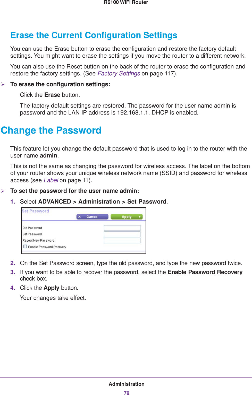 Administration78R6100 WiFi Router Erase the Current Configuration SettingsYou can use the Erase button to erase the configuration and restore the factory default settings. You might want to erase the settings if you move the router to a different network.You can also use the Reset button on the back of the router to erase the configuration and restore the factory settings. (See Factory Settings on page  117).To erase the configuration settings:Click the Erase button.The factory default settings are restored. The password for the user name admin is password and the LAN IP address is 192.168.1.1. DHCP is enabled.Change the PasswordThis feature let you change the default password that is used to log in to the router with the user name admin. This is not the same as changing the password for wireless access. The label on the bottom of your router shows your unique wireless network name (SSID) and password for wireless access (see Label on page  11).To set the password for the user name admin:1. Select ADVANCED &gt; Administration &gt; Set Password.2. On the Set Password screen, type the old password, and type the new password twice.3. If you want to be able to recover the password, select the Enable Password Recovery check box.4. Click the Apply button.Your changes take effect.