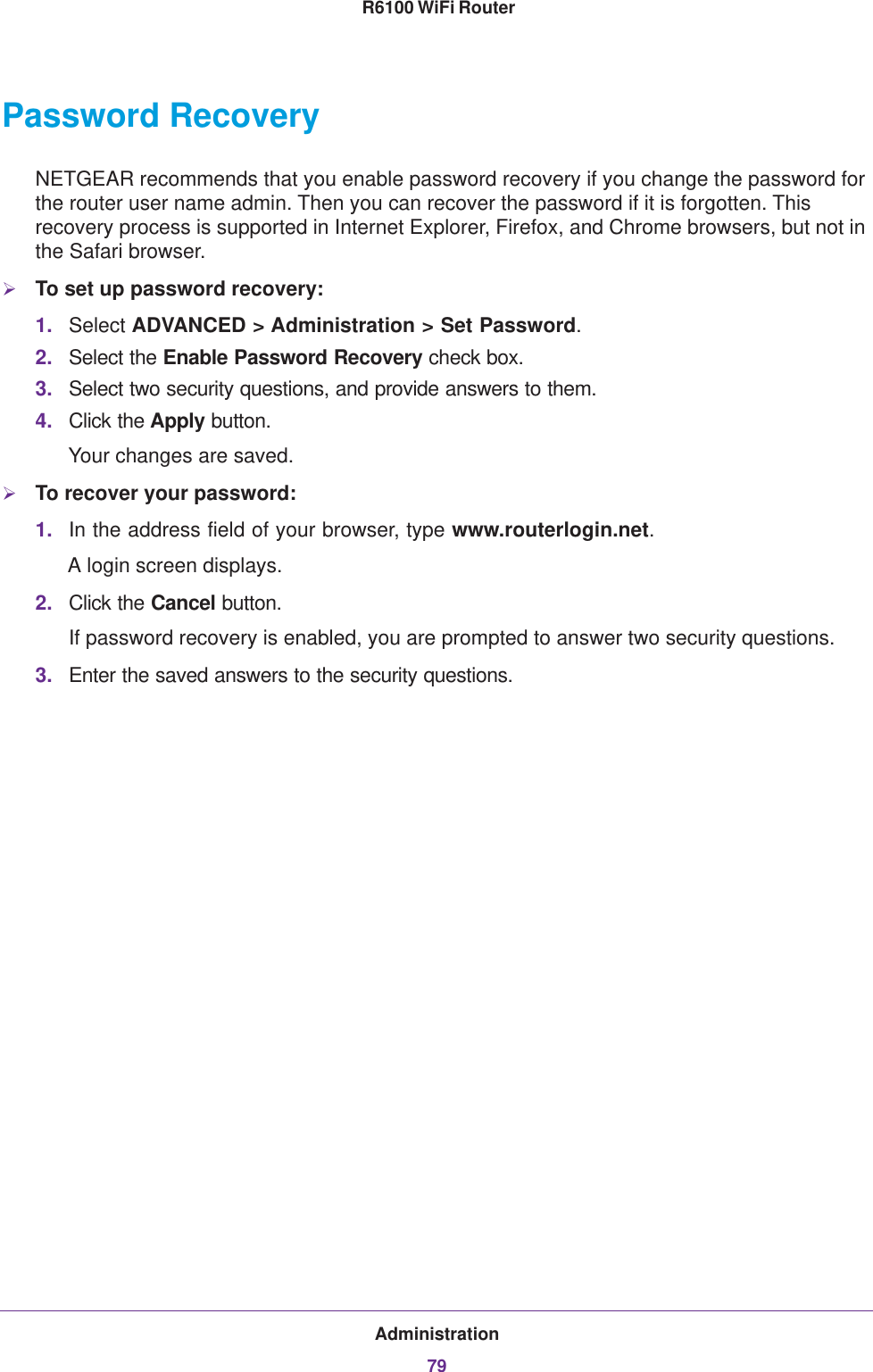 Administration79 R6100 WiFi RouterPassword RecoveryNETGEAR recommends that you enable password recovery if you change the password for the router user name admin. Then you can recover the password if it is forgotten. This recovery process is supported in Internet Explorer, Firefox, and Chrome browsers, but not in the Safari browser.To set up password recovery:1. Select ADVANCED &gt; Administration &gt; Set Password.2. Select the Enable Password Recovery check box.3. Select two security questions, and provide answers to them.4. Click the Apply button.Your changes are saved.To recover your password:1. In the address field of your browser, type www.routerlogin.net.A login screen displays. 2. Click the Cancel button.If password recovery is enabled, you are prompted to answer two security questions.3. Enter the saved answers to the security questions.  