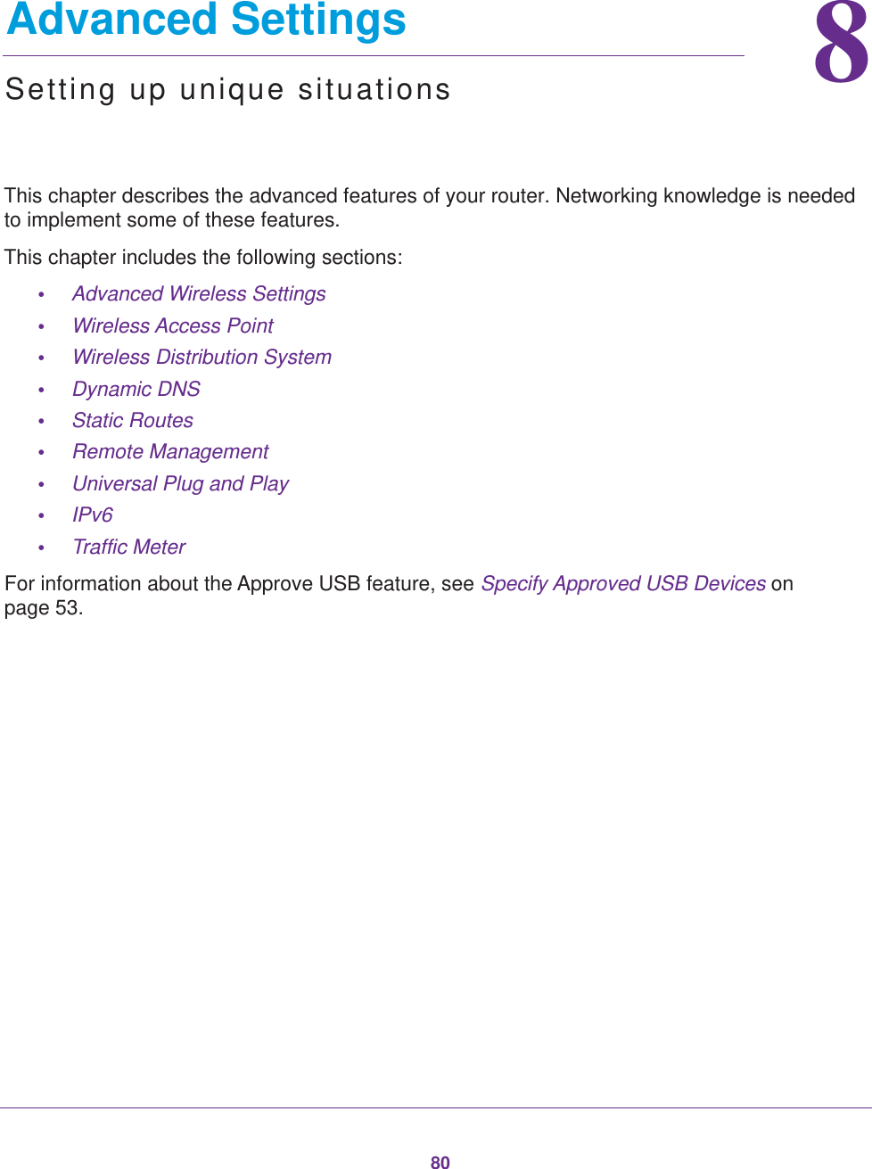 8088.   Advanced SettingsSetting up unique situationsThis chapter describes the advanced features of your router. Networking knowledge is needed to implement some of these features. This chapter includes the following sections:•Advanced Wireless Settings •Wireless Access Point •Wireless Distribution System •Dynamic DNS •Static Routes •Remote Management •Universal Plug and Play •IPv6 •Traffic Meter For information about the Approve USB feature, see Specify Approved USB Devices on page  53.