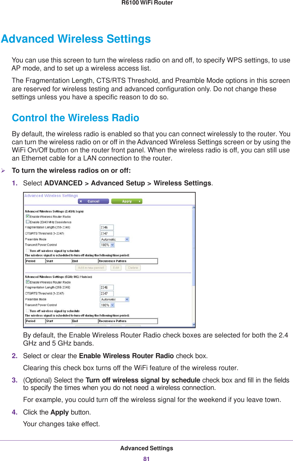 Advanced Settings81 R6100 WiFi RouterAdvanced Wireless SettingsYou can use this screen to turn the wireless radio on and off, to specify WPS settings, to use AP mode, and to set up a wireless access list.The Fragmentation Length, CTS/RTS Threshold, and Preamble Mode options in this screen are reserved for wireless testing and advanced configuration only. Do not change these settings unless you have a specific reason to do so.Control the Wireless RadioBy default, the wireless radio is enabled so that you can connect wirelessly to the router. You can turn the wireless radio on or off in the Advanced Wireless Settings screen or by using the WiFi On/Off button on the router front panel. When the wireless radio is off, you can still use an Ethernet cable for a LAN connection to the router.To turn the wireless radios on or off:1. Select ADVANCED &gt; Advanced Setup &gt; Wireless Settings.By default, the Enable Wireless Router Radio check boxes are selected for both the 2.4 GHz and 5 GHz bands.2. Select or clear the Enable Wireless Router Radio check box.Clearing this check box turns off the WiFi feature of the wireless router. 3. (Optional) Select the Turn off wireless signal by schedule check box and fill in the fields to specify the times when you do not need a wireless connection. For example, you could turn off the wireless signal for the weekend if you leave town.4. Click the Apply button.Your changes take effect.