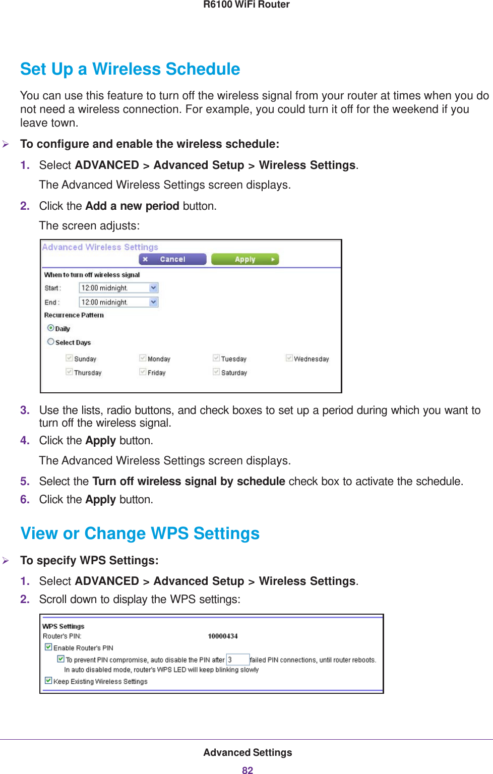 Advanced Settings82R6100 WiFi Router Set Up a Wireless ScheduleYou can use this feature to turn off the wireless signal from your router at times when you do not need a wireless connection. For example, you could turn it off for the weekend if you leave town.To configure and enable the wireless schedule:1. Select ADVANCED &gt; Advanced Setup &gt; Wireless Settings.The Advanced Wireless Settings screen displays.2. Click the Add a new period button.The screen adjusts:3. Use the lists, radio buttons, and check boxes to set up a period during which you want to turn off the wireless signal.4. Click the Apply button.The Advanced Wireless Settings screen displays.5. Select the Turn off wireless signal by schedule check box to activate the schedule.6. Click the Apply button.View or Change WPS SettingsTo specify WPS Settings:1. Select ADVANCED &gt; Advanced Setup &gt; Wireless Settings.2. Scroll down to display the WPS settings: