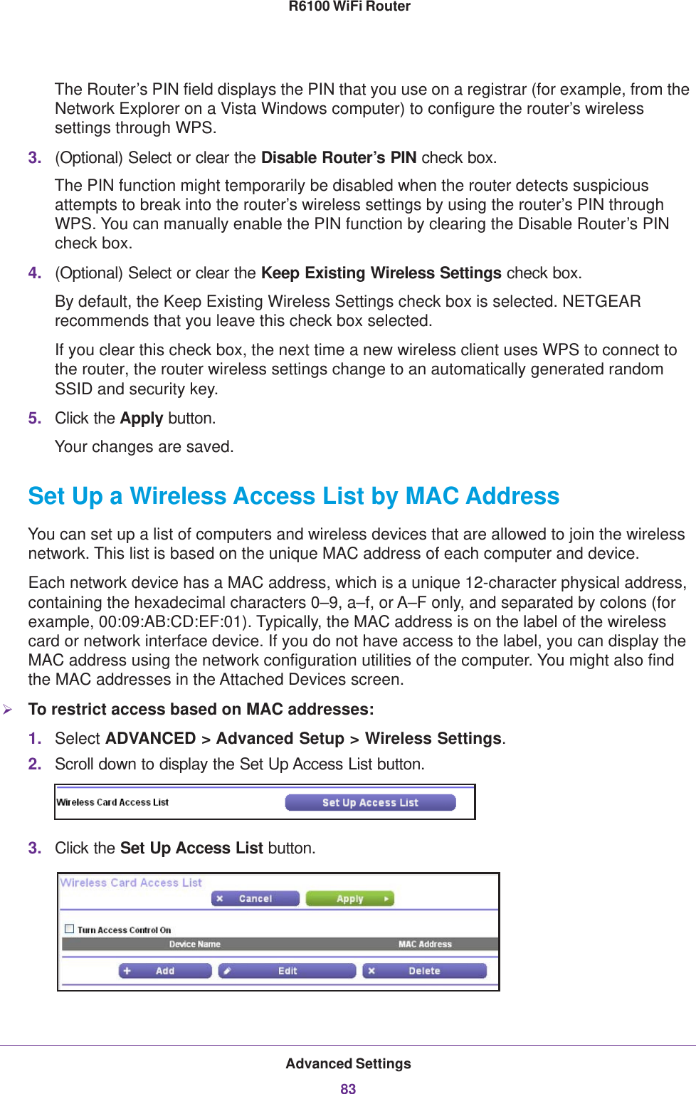 Advanced Settings83 R6100 WiFi RouterThe Router’s PIN field displays the PIN that you use on a registrar (for example, from the Network Explorer on a Vista Windows computer) to configure the router’s wireless settings through WPS. 3. (Optional) Select or clear the Disable Router’s PIN check box.The PIN function might temporarily be disabled when the router detects suspicious attempts to break into the router’s wireless settings by using the router’s PIN through WPS. You can manually enable the PIN function by clearing the Disable Router’s PIN check box.4. (Optional) Select or clear the Keep Existing Wireless Settings check box.By default, the Keep Existing Wireless Settings check box is selected. NETGEAR recommends that you leave this check box selected.If you clear this check box, the next time a new wireless client uses WPS to connect to the router, the router wireless settings change to an automatically generated random SSID and security key. 5. Click the Apply button.Your changes are saved.Set Up a Wireless Access List by MAC AddressYou can set up a list of computers and wireless devices that are allowed to join the wireless network. This list is based on the unique MAC address of each computer and device.Each network device has a MAC address, which is a unique 12-character physical address, containing the hexadecimal characters 0–9, a–f, or A–F only, and separated by colons (for example, 00:09:AB:CD:EF:01). Typically, the MAC address is on the label of the wireless card or network interface device. If you do not have access to the label, you can display the MAC address using the network configuration utilities of the computer. You might also find the MAC addresses in the Attached Devices screen.To restrict access based on MAC addresses:1. Select ADVANCED &gt; Advanced Setup &gt; Wireless Settings.2. Scroll down to display the Set Up Access List button.3. Click the Set Up Access List button.