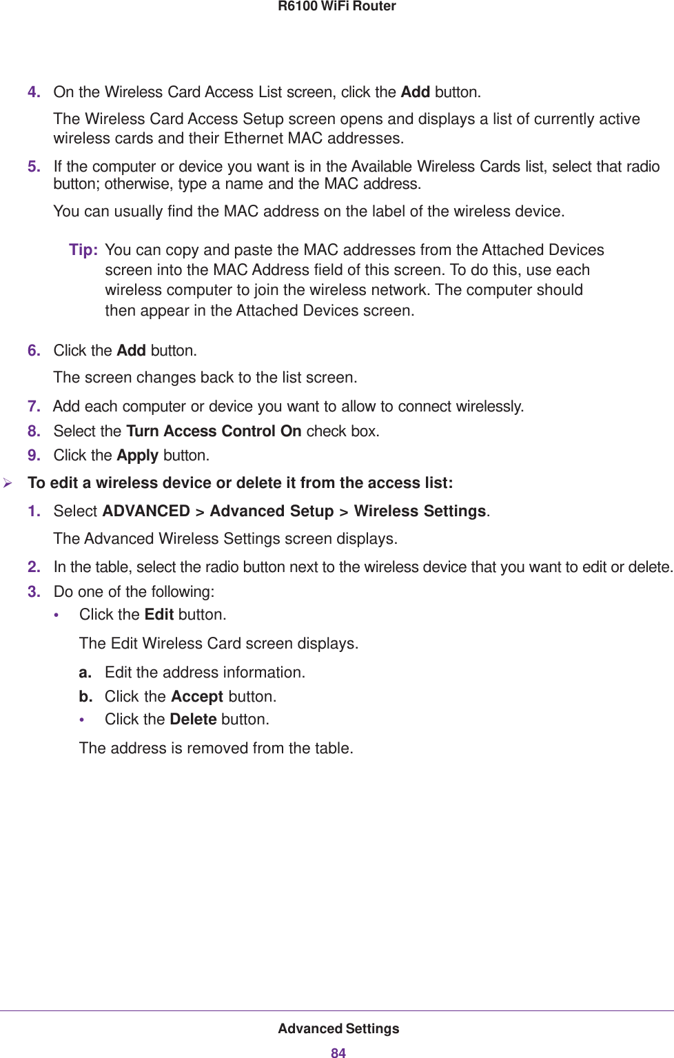 Advanced Settings84R6100 WiFi Router 4. On the Wireless Card Access List screen, click the Add button.The Wireless Card Access Setup screen opens and displays a list of currently active wireless cards and their Ethernet MAC addresses.5. If the computer or device you want is in the Available Wireless Cards list, select that radio button; otherwise, type a name and the MAC address. You can usually find the MAC address on the label of the wireless device.Tip: You can copy and paste the MAC addresses from the Attached Devices screen into the MAC Address field of this screen. To do this, use each wireless computer to join the wireless network. The computer should then appear in the Attached Devices screen.6. Click the Add button. The screen changes back to the list screen. 7. Add each computer or device you want to allow to connect wirelessly.8. Select the Turn Access Control On check box.9. Click the Apply button.To edit a wireless device or delete it from the access list:1. Select ADVANCED &gt; Advanced Setup &gt; Wireless Settings.The Advanced Wireless Settings screen displays.2. In the table, select the radio button next to the wireless device that you want to edit or delete.3. Do one of the following:•Click the Edit button.The Edit Wireless Card screen displays.a. Edit the address information.b. Click the Accept button.•Click the Delete button.The address is removed from the table.