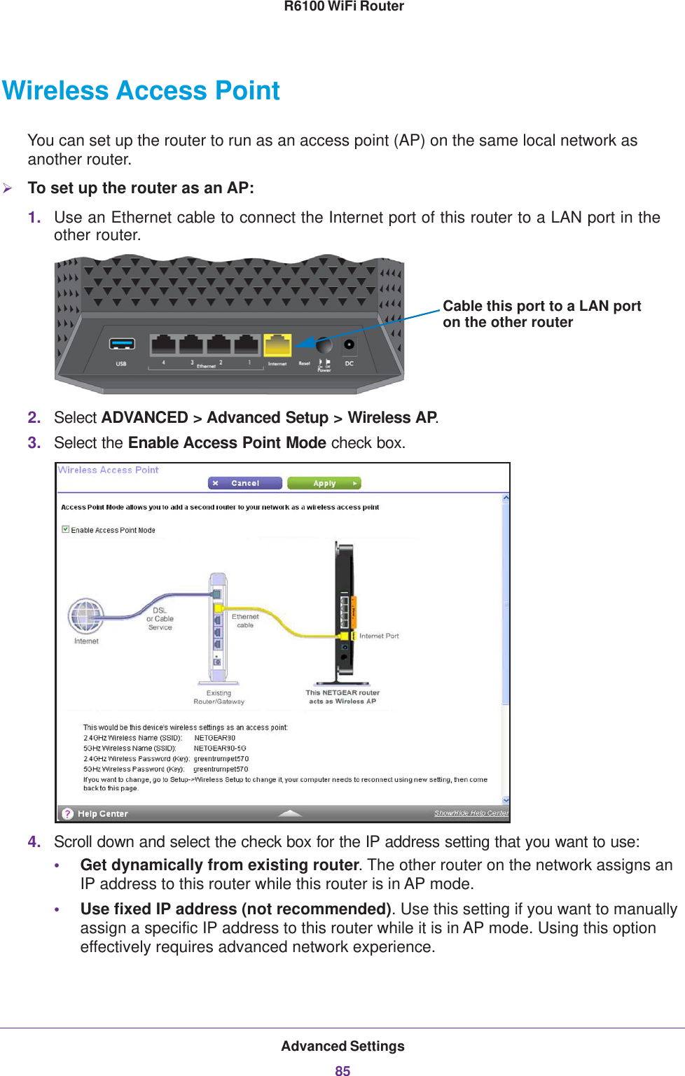 Advanced Settings85 R6100 WiFi RouterWireless Access PointYou can set up the router to run as an access point (AP) on the same local network as another router.To set up the router as an AP:1. Use an Ethernet cable to connect the Internet port of this router to a LAN port in the other router.Cable this port to a LAN porton the other router2. Select ADVANCED &gt; Advanced Setup &gt; Wireless AP.3. Select the Enable Access Point Mode check box. 4. Scroll down and select the check box for the IP address setting that you want to use:•Get dynamically from existing router. The other router on the network assigns an IP address to this router while this router is in AP mode.•Use fixed IP address (not recommended). Use this setting if you want to manually assign a specific IP address to this router while it is in AP mode. Using this option effectively requires advanced network experience.