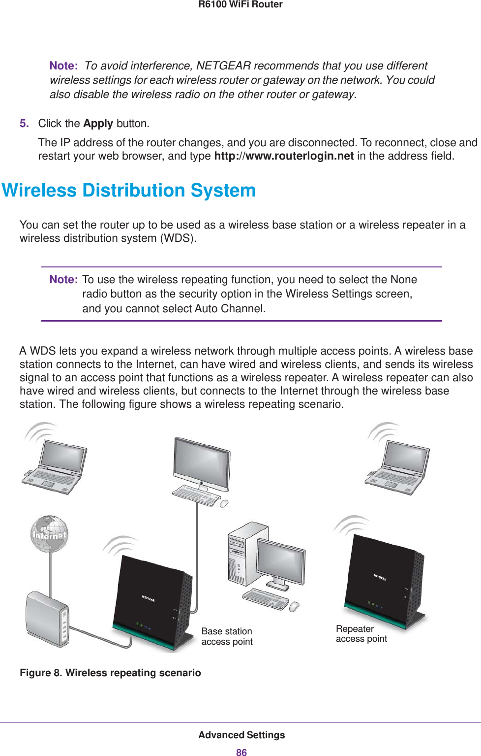 Advanced Settings86R6100 WiFi Router Note:  To avoid interference, NETGEAR recommends that you use different wireless settings for each wireless router or gateway on the network. You could also disable the wireless radio on the other router or gateway.5. Click the Apply button.The IP address of the router changes, and you are disconnected. To reconnect, close and restart your web browser, and type http://www.routerlogin.net in the address field.Wireless Distribution SystemYou can set the router up to be used as a wireless base station or a wireless repeater in a wireless distribution system (WDS). Note: To use the wireless repeating function, you need to select the None radio button as the security option in the Wireless Settings screen, and you cannot select Auto Channel.A WDS lets you expand a wireless network through multiple access points. A wireless base station connects to the Internet, can have wired and wireless clients, and sends its wireless signal to an access point that functions as a wireless repeater. A wireless repeater can also have wired and wireless clients, but connects to the Internet through the wireless base station. The following figure shows a wireless repeating scenario.RepeaterBase station access pointaccess pointFigure 8. Wireless repeating scenario