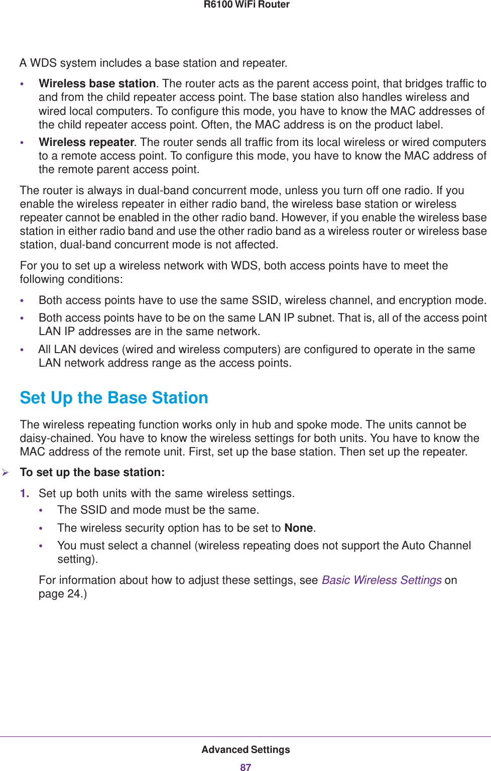 Advanced Settings87 R6100 WiFi RouterA WDS system includes a base station and repeater.•Wireless base station. The router acts as the parent access point, that bridges traffic to and from the child repeater access point. The base station also handles wireless and wired local computers. To configure this mode, you have to know the MAC addresses of the child repeater access point. Often, the MAC address is on the product label.•Wireless repeater. The router sends all traffic from its local wireless or wired computers to a remote access point. To configure this mode, you have to know the MAC address of the remote parent access point. The router is always in dual-band concurrent mode, unless you turn off one radio. If you enable the wireless repeater in either radio band, the wireless base station or wireless repeater cannot be enabled in the other radio band. However, if you enable the wireless base station in either radio band and use the other radio band as a wireless router or wireless base station, dual-band concurrent mode is not affected.For you to set up a wireless network with WDS, both access points have to meet the following conditions:•Both access points have to use the same SSID, wireless channel, and encryption mode.•Both access points have to be on the same LAN IP subnet. That is, all of the access point LAN IP addresses are in the same network.•All LAN devices (wired and wireless computers) are configured to operate in the same LAN network address range as the access points.Set Up the Base Station The wireless repeating function works only in hub and spoke mode. The units cannot be daisy-chained. You have to know the wireless settings for both units. You have to know the MAC address of the remote unit. First, set up the base station. Then set up the repeater.To set up the base station:1. Set up both units with the same wireless settings.•The SSID and mode must be the same.•The wireless security option has to be set to None.•You must select a channel (wireless repeating does not support the Auto Channel setting).For information about how to adjust these settings, see Basic Wireless Settings on page  24.)