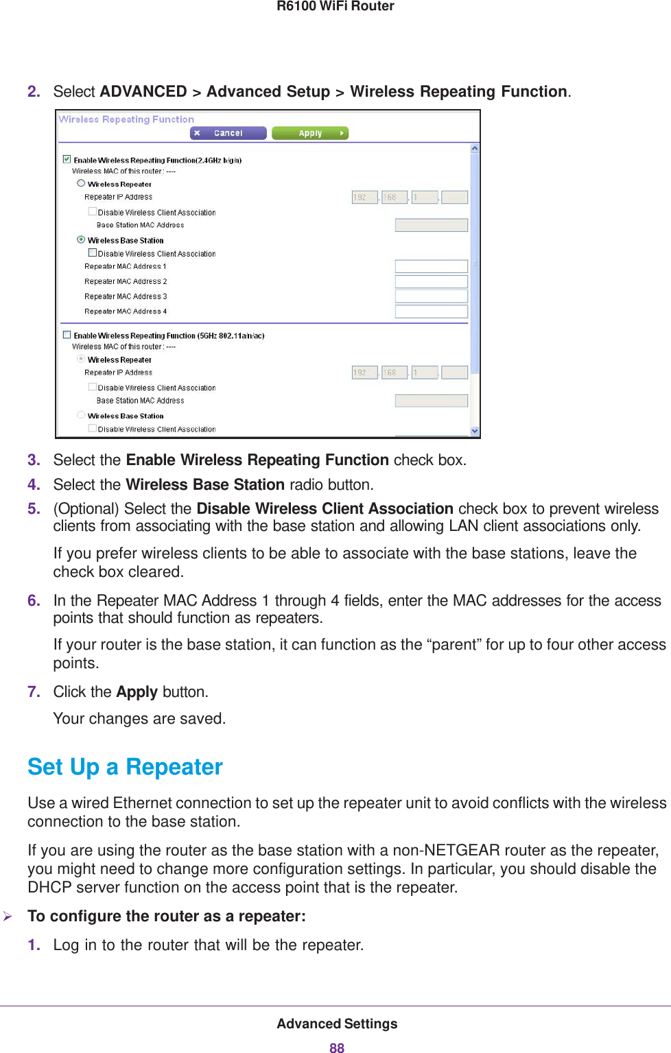 Advanced Settings88R6100 WiFi Router 2. Select ADVANCED &gt; Advanced Setup &gt; Wireless Repeating Function.3. Select the Enable Wireless Repeating Function check box.4. Select the Wireless Base Station radio button.5. (Optional) Select the Disable Wireless Client Association check box to prevent wireless clients from associating with the base station and allowing LAN client associations only. If you prefer wireless clients to be able to associate with the base stations, leave the check box cleared.6. In the Repeater MAC Address 1 through 4 fields, enter the MAC addresses for the access points that should function as repeaters.If your router is the base station, it can function as the “parent” for up to four other access points.7. Click the Apply button. Your changes are saved.Set Up a RepeaterUse a wired Ethernet connection to set up the repeater unit to avoid conflicts with the wireless connection to the base station.If you are using the router as the base station with a non-NETGEAR router as the repeater, you might need to change more configuration settings. In particular, you should disable the DHCP server function on the access point that is the repeater.To configure the router as a repeater:1. Log in to the router that will be the repeater. 