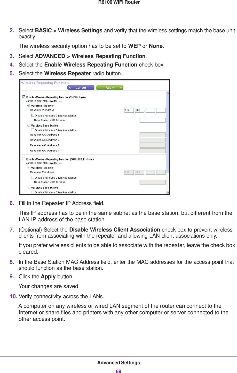 Advanced Settings89 R6100 WiFi Router2. Select BASIC &gt; Wireless Settings and verify that the wireless settings match the base unit exactly. The wireless security option has to be set to WEP or None.3. Select ADVANCED &gt; Wireless Repeating Function.4. Select the Enable Wireless Repeating Function check box.5. Select the Wireless Repeater radio button.6. Fill in the Repeater IP Address field. This IP address has to be in the same subnet as the base station, but different from the LAN IP address of the base station.7. (Optional) Select the Disable Wireless Client Association check box to prevent wireless clients from associating with the repeater and allowing LAN client associations only.If you prefer wireless clients to be able to associate with the repeater, leave the check box cleared.8. In the Base Station MAC Address field, enter the MAC addresses for the access point that should function as the base station.9. Click the Apply button.Your changes are saved.10. Verify connectivity across the LANs. A computer on any wireless or wired LAN segment of the router can connect to the Internet or share files and printers with any other computer or server connected to the other access point.