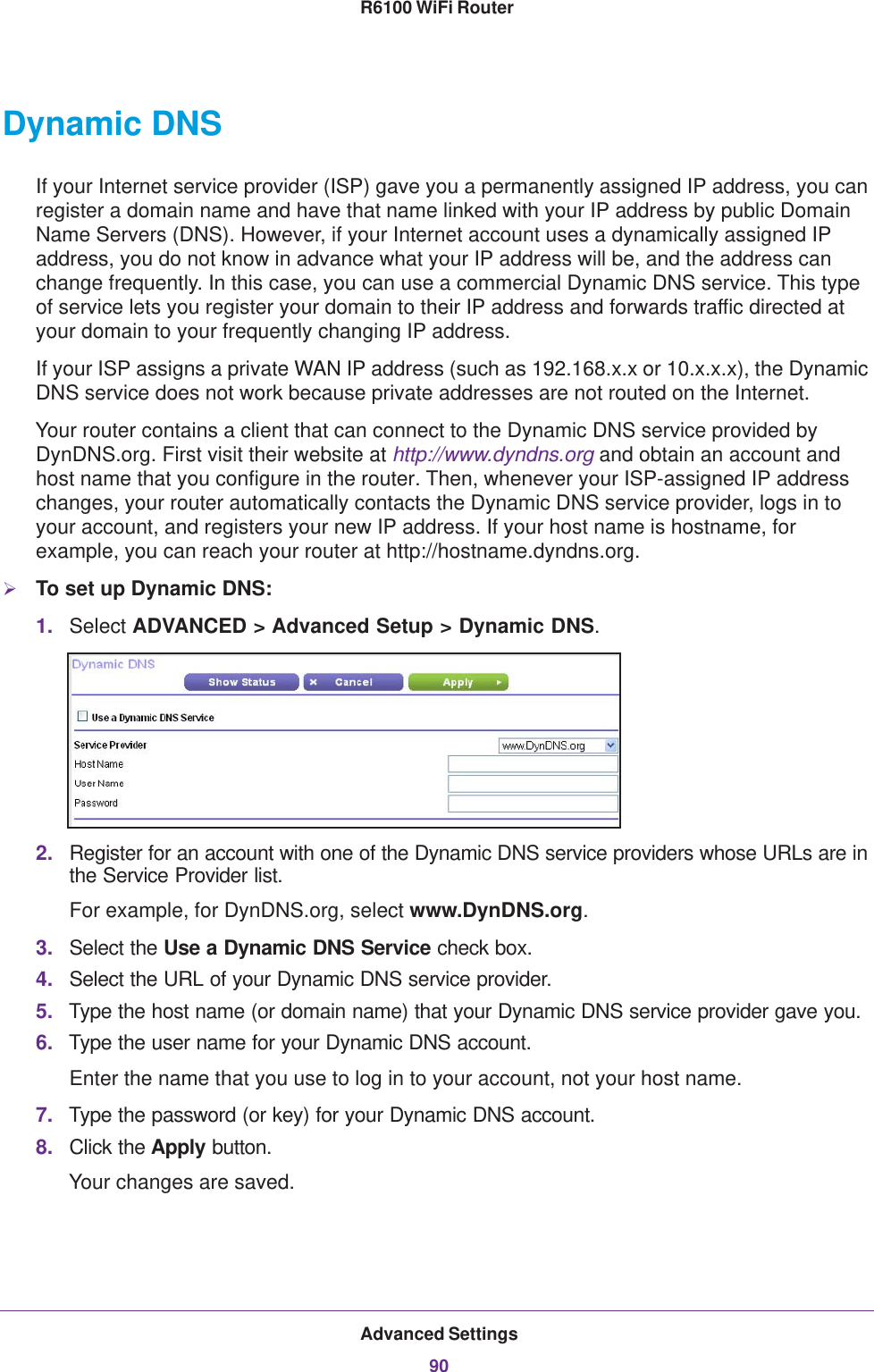 Advanced Settings90R6100 WiFi Router Dynamic DNSIf your Internet service provider (ISP) gave you a permanently assigned IP address, you can register a domain name and have that name linked with your IP address by public Domain Name Servers (DNS). However, if your Internet account uses a dynamically assigned IP address, you do not know in advance what your IP address will be, and the address can change frequently. In this case, you can use a commercial Dynamic DNS service. This type of service lets you register your domain to their IP address and forwards traffic directed at your domain to your frequently changing IP address.If your ISP assigns a private WAN IP address (such as 192.168.x.x or 10.x.x.x), the Dynamic DNS service does not work because private addresses are not routed on the Internet.Your router contains a client that can connect to the Dynamic DNS service provided by DynDNS.org. First visit their website at http://www.dyndns.org and obtain an account and host name that you configure in the router. Then, whenever your ISP-assigned IP address changes, your router automatically contacts the Dynamic DNS service provider, logs in to your account, and registers your new IP address. If your host name is hostname, for example, you can reach your router at http://hostname.dyndns.org.To set up Dynamic DNS:1. Select ADVANCED &gt; Advanced Setup &gt; Dynamic DNS.2. Register for an account with one of the Dynamic DNS service providers whose URLs are in the Service Provider list. For example, for DynDNS.org, select www.DynDNS.org.3. Select the Use a Dynamic DNS Service check box. 4. Select the URL of your Dynamic DNS service provider. 5. Type the host name (or domain name) that your Dynamic DNS service provider gave you.6. Type the user name for your Dynamic DNS account. Enter the name that you use to log in to your account, not your host name.7. Type the password (or key) for your Dynamic DNS account. 8. Click the Apply button.Your changes are saved.