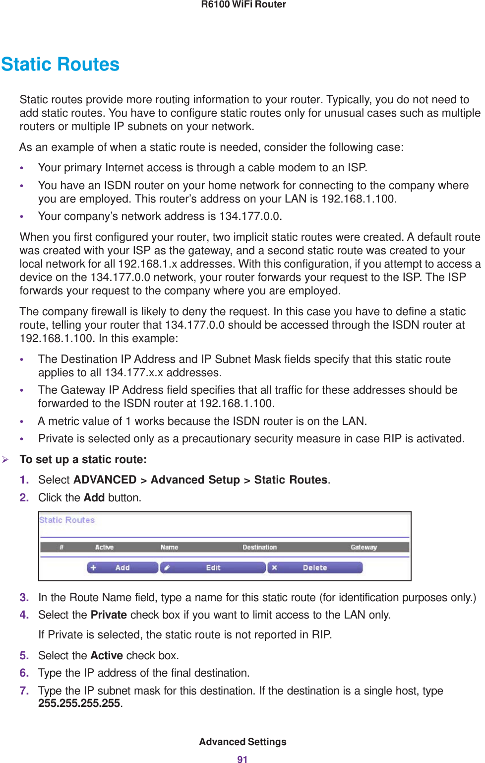 Advanced Settings91 R6100 WiFi RouterStatic RoutesStatic routes provide more routing information to your router. Typically, you do not need to add static routes. You have to configure static routes only for unusual cases such as multiple routers or multiple IP subnets on your network.As an example of when a static route is needed, consider the following case:•Your primary Internet access is through a cable modem to an ISP.•You have an ISDN router on your home network for connecting to the company where you are employed. This router’s address on your LAN is 192.168.1.100.•Your company’s network address is 134.177.0.0.When you first configured your router, two implicit static routes were created. A default route was created with your ISP as the gateway, and a second static route was created to your local network for all 192.168.1.x addresses. With this configuration, if you attempt to access a device on the 134.177.0.0 network, your router forwards your request to the ISP. The ISP forwards your request to the company where you are employed. The company firewall is likely to deny the request. In this case you have to define a static route, telling your router that 134.177.0.0 should be accessed through the ISDN router at 192.168.1.100. In this example:•The Destination IP Address and IP Subnet Mask fields specify that this static route applies to all 134.177.x.x addresses. •The Gateway IP Address field specifies that all traffic for these addresses should be forwarded to the ISDN router at 192.168.1.100. •A metric value of 1 works because the ISDN router is on the LAN. •Private is selected only as a precautionary security measure in case RIP is activated.To set up a static route:1. Select ADVANCED &gt; Advanced Setup &gt; Static Routes.2. Click the Add button.3. In the Route Name field, type a name for this static route (for identification purposes only.) 4. Select the Private check box if you want to limit access to the LAN only. If Private is selected, the static route is not reported in RIP. 5. Select the Active check box.6. Type the IP address of the final destination. 7. Type the IP subnet mask for this destination. If the destination is a single host, type 255.255.255.255. 