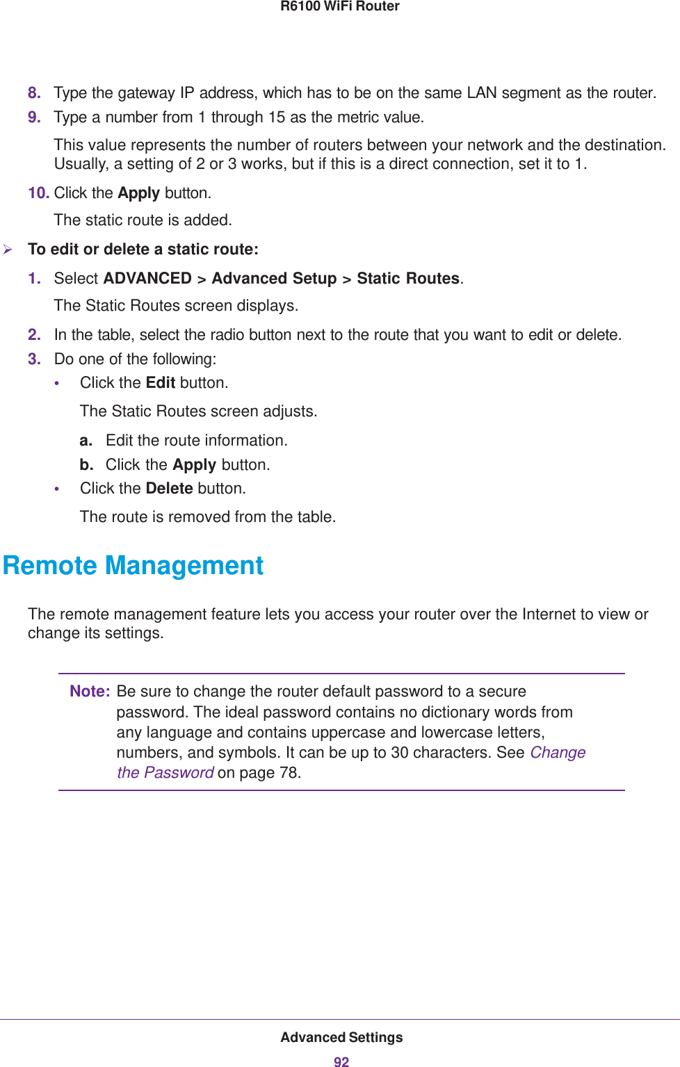 Advanced Settings92R6100 WiFi Router 8. Type the gateway IP address, which has to be on the same LAN segment as the router. 9. Type a number from 1 through 15 as the metric value. This value represents the number of routers between your network and the destination. Usually, a setting of 2 or 3 works, but if this is a direct connection, set it to 1. 10. Click the Apply button.The static route is added. To edit or delete a static route:1. Select ADVANCED &gt; Advanced Setup &gt; Static Routes.The Static Routes screen displays.2. In the table, select the radio button next to the route that you want to edit or delete.3. Do one of the following:•Click the Edit button.The Static Routes screen adjusts.a. Edit the route information.b. Click the Apply button.•Click the Delete button.The route is removed from the table.Remote ManagementThe remote management feature lets you access your router over the Internet to view or change its settings.Note: Be sure to change the router default password to a secure password. The ideal password contains no dictionary words from any language and contains uppercase and lowercase letters, numbers, and symbols. It can be up to 30 characters. See Change the Password on page  78.