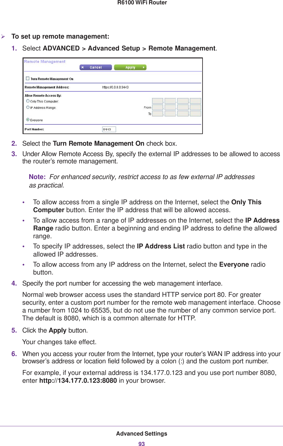 Advanced Settings93 R6100 WiFi RouterTo set up remote management:1. Select ADVANCED &gt; Advanced Setup &gt; Remote Management. 2. Select the Turn Remote Management On check box.3. Under Allow Remote Access By, specify the external IP addresses to be allowed to access the router’s remote management.Note:  For enhanced security, restrict access to as few external IP addresses as practical.•To allow access from a single IP address on the Internet, select the Only This Computer button. Enter the IP address that will be allowed access. •To allow access from a range of IP addresses on the Internet, select the IP Address Range radio button. Enter a beginning and ending IP address to define the allowed range. •To specify IP addresses, select the IP Address List radio button and type in the allowed IP addresses. •To allow access from any IP address on the Internet, select the Everyone radio button. 4. Specify the port number for accessing the web management interface.Normal web browser access uses the standard HTTP service port 80. For greater security, enter a custom port number for the remote web management interface. Choose a number from 1024 to 65535, but do not use the number of any common service port. The default is 8080, which is a common alternate for HTTP.5. Click the Apply button.Your changes take effect.6. When you access your router from the Internet, type your router’s WAN IP address into your browser’s address or location field followed by a colon (:) and the custom port number. For example, if your external address is 134.177.0.123 and you use port number 8080, enter http://134.177.0.123:8080 in your browser.