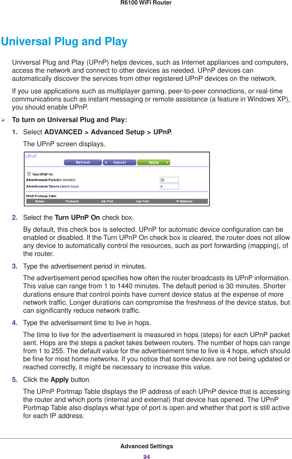 Advanced Settings94R6100 WiFi Router Universal Plug and PlayUniversal Plug and Play (UPnP) helps devices, such as Internet appliances and computers, access the network and connect to other devices as needed. UPnP devices can automatically discover the services from other registered UPnP devices on the network.If you use applications such as multiplayer gaming, peer-to-peer connections, or real-time communications such as instant messaging or remote assistance (a feature in Windows XP), you should enable UPnP.To turn on Universal Plug and Play:1. Select ADVANCED &gt; Advanced Setup &gt; UPnP. The UPnP screen displays. 2. Select the Turn UPnP On check box.By default, this check box is selected. UPnP for automatic device configuration can be enabled or disabled. If the Turn UPnP On check box is cleared, the router does not allow any device to automatically control the resources, such as port forwarding (mapping), of the router.3. Type the advertisement period in minutes.The advertisement period specifies how often the router broadcasts its UPnP information. This value can range from 1 to 1440 minutes. The default period is 30 minutes. Shorter durations ensure that control points have current device status at the expense of more network traffic. Longer durations can compromise the freshness of the device status, but can significantly reduce network traffic.4. Type the advertisement time to live in hops.The time to live for the advertisement is measured in hops (steps) for each UPnP packet sent. Hops are the steps a packet takes between routers. The number of hops can range from 1 to 255. The default value for the advertisement time to live is 4 hops, which should be fine for most home networks. If you notice that some devices are not being updated or reached correctly, it might be necessary to increase this value.5. Click the Apply button.The UPnP Portmap Table displays the IP address of each UPnP device that is accessing the router and which ports (internal and external) that device has opened. The UPnP Portmap Table also displays what type of port is open and whether that port is still active for each IP address.