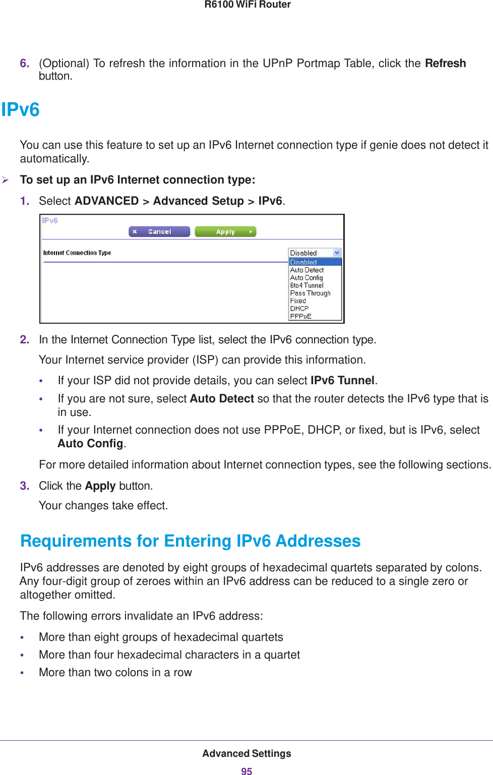 Advanced Settings95 R6100 WiFi Router6. (Optional) To refresh the information in the UPnP Portmap Table, click the Refresh button.IPv6You can use this feature to set up an IPv6 Internet connection type if genie does not detect it automatically.To set up an IPv6 Internet connection type:1. Select ADVANCED &gt; Advanced Setup &gt; IPv6.2. In the Internet Connection Type list, select the IPv6 connection type. Your Internet service provider (ISP) can provide this information.•If your ISP did not provide details, you can select IPv6 Tunnel. •If you are not sure, select Auto Detect so that the router detects the IPv6 type that is in use.•If your Internet connection does not use PPPoE, DHCP, or fixed, but is IPv6, select Auto Config.For more detailed information about Internet connection types, see the following sections.3. Click the Apply button.Your changes take effect.Requirements for Entering IPv6 AddressesIPv6 addresses are denoted by eight groups of hexadecimal quartets separated by colons. Any four-digit group of zeroes within an IPv6 address can be reduced to a single zero or altogether omitted.The following errors invalidate an IPv6 address:•More than eight groups of hexadecimal quartets•More than four hexadecimal characters in a quartet•More than two colons in a row