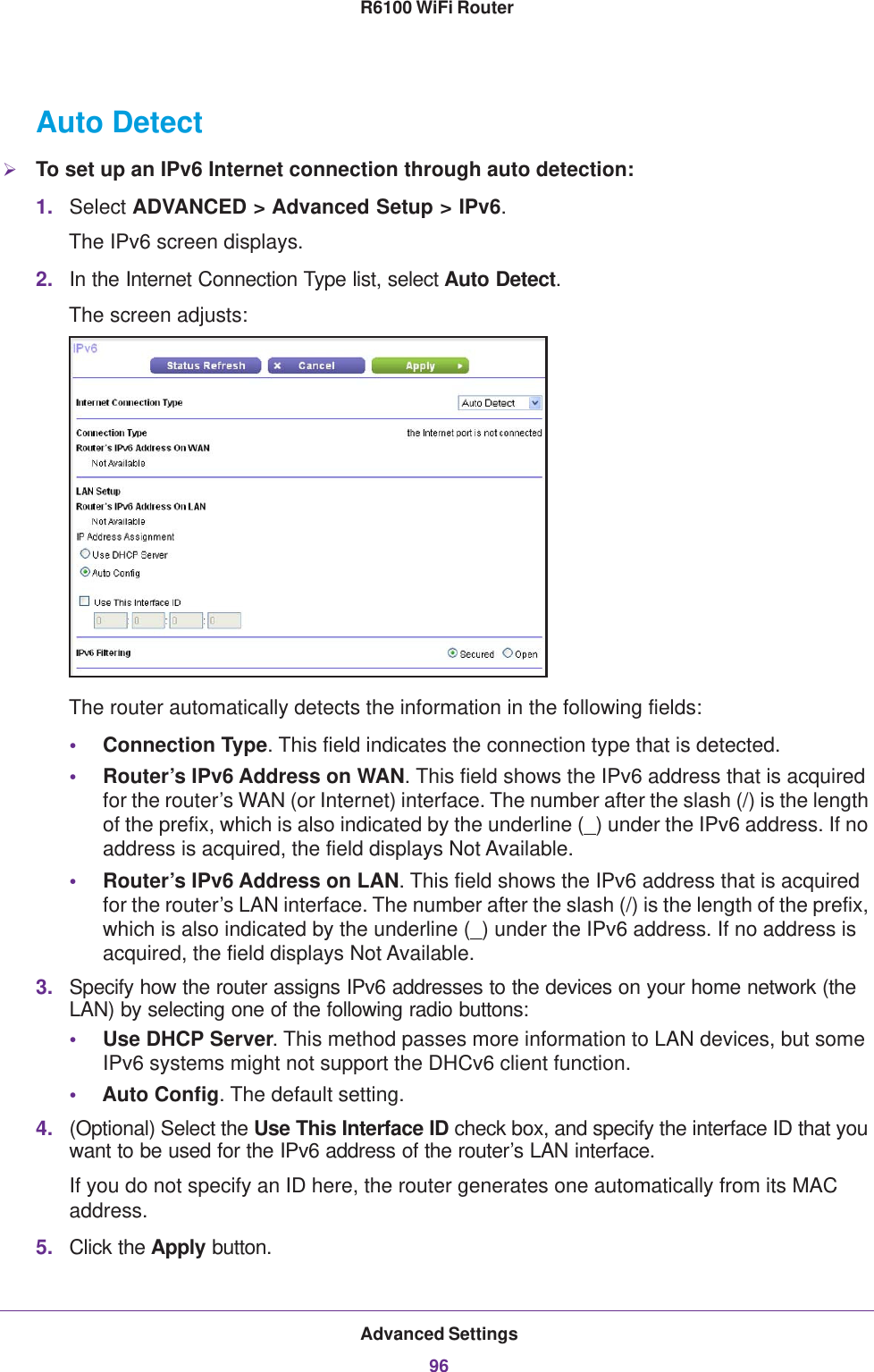 Advanced Settings96R6100 WiFi Router Auto DetectTo set up an IPv6 Internet connection through auto detection:1. Select ADVANCED &gt; Advanced Setup &gt; IPv6.The IPv6 screen displays.2. In the Internet Connection Type list, select Auto Detect.The screen adjusts:The router automatically detects the information in the following fields:•Connection Type. This field indicates the connection type that is detected.•Router’s IPv6 Address on WAN. This field shows the IPv6 address that is acquired for the router’s WAN (or Internet) interface. The number after the slash (/) is the length of the prefix, which is also indicated by the underline (_) under the IPv6 address. If no address is acquired, the field displays Not Available.•Router’s IPv6 Address on LAN. This field shows the IPv6 address that is acquired for the router’s LAN interface. The number after the slash (/) is the length of the prefix, which is also indicated by the underline (_) under the IPv6 address. If no address is acquired, the field displays Not Available.3. Specify how the router assigns IPv6 addresses to the devices on your home network (the LAN) by selecting one of the following radio buttons:•Use DHCP Server. This method passes more information to LAN devices, but some IPv6 systems might not support the DHCv6 client function.•Auto Config. The default setting.4. (Optional) Select the Use This Interface ID check box, and specify the interface ID that you want to be used for the IPv6 address of the router’s LAN interface.If you do not specify an ID here, the router generates one automatically from its MAC address.5. Click the Apply button.