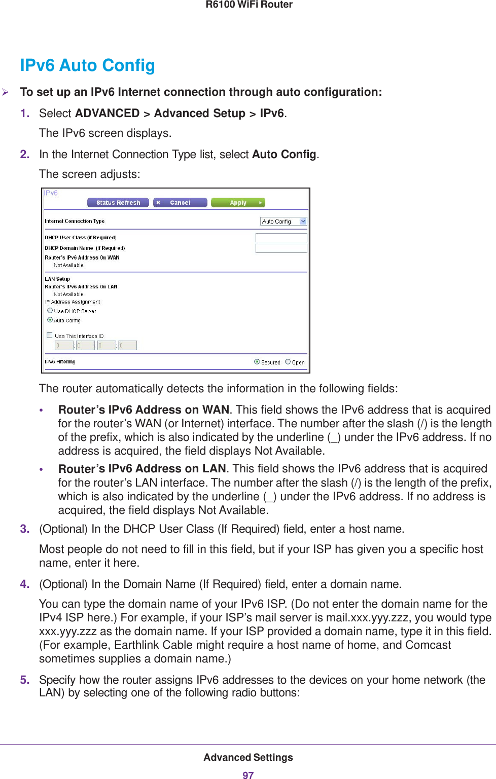 Advanced Settings97 R6100 WiFi RouterIPv6 Auto ConfigTo set up an IPv6 Internet connection through auto configuration:1. Select ADVANCED &gt; Advanced Setup &gt; IPv6.The IPv6 screen displays.2. In the Internet Connection Type list, select Auto Config.The screen adjusts:The router automatically detects the information in the following fields:•Router’s IPv6 Address on WAN. This field shows the IPv6 address that is acquired for the router’s WAN (or Internet) interface. The number after the slash (/) is the length of the prefix, which is also indicated by the underline (_) under the IPv6 address. If no address is acquired, the field displays Not Available.•Router’s IPv6 Address on LAN. This field shows the IPv6 address that is acquired for the router’s LAN interface. The number after the slash (/) is the length of the prefix, which is also indicated by the underline (_) under the IPv6 address. If no address is acquired, the field displays Not Available.3. (Optional) In the DHCP User Class (If Required) field, enter a host name.Most people do not need to fill in this field, but if your ISP has given you a specific host name, enter it here.4. (Optional) In the Domain Name (If Required) field, enter a domain name.You can type the domain name of your IPv6 ISP. (Do not enter the domain name for the IPv4 ISP here.) For example, if your ISP’s mail server is mail.xxx.yyy.zzz, you would type xxx.yyy.zzz as the domain name. If your ISP provided a domain name, type it in this field. (For example, Earthlink Cable might require a host name of home, and Comcast sometimes supplies a domain name.)5. Specify how the router assigns IPv6 addresses to the devices on your home network (the LAN) by selecting one of the following radio buttons: