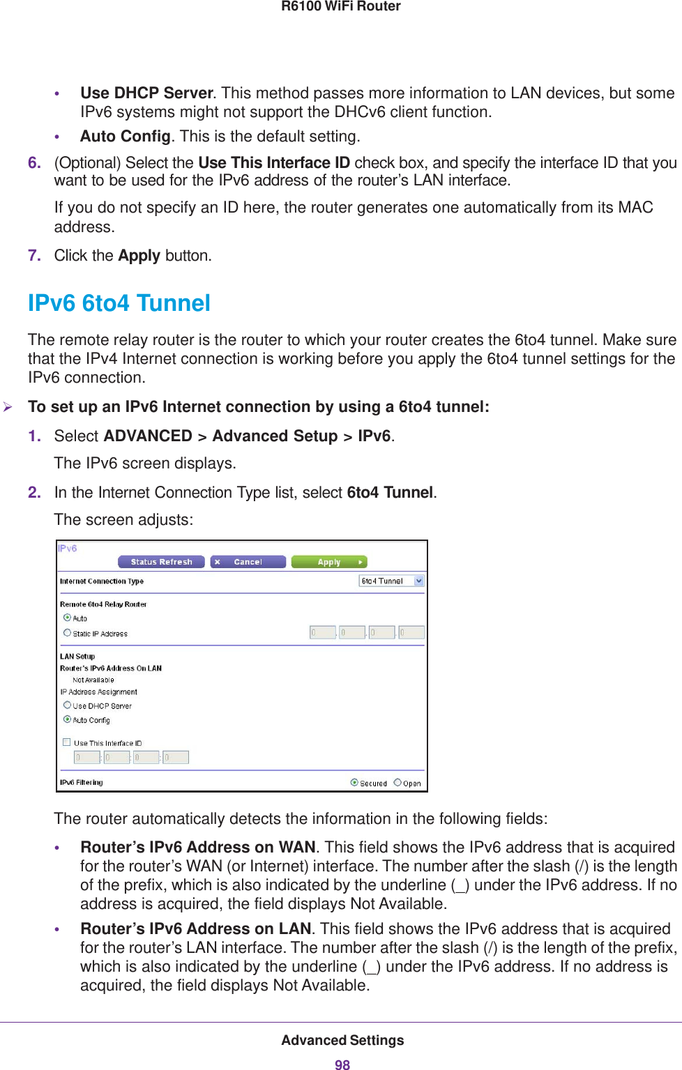 Advanced Settings98R6100 WiFi Router •Use DHCP Server. This method passes more information to LAN devices, but some IPv6 systems might not support the DHCv6 client function.•Auto Config. This is the default setting.6. (Optional) Select the Use This Interface ID check box, and specify the interface ID that you want to be used for the IPv6 address of the router’s LAN interface.If you do not specify an ID here, the router generates one automatically from its MAC address.7. Click the Apply button.IPv6 6to4 TunnelThe remote relay router is the router to which your router creates the 6to4 tunnel. Make sure that the IPv4 Internet connection is working before you apply the 6to4 tunnel settings for the IPv6 connection.To set up an IPv6 Internet connection by using a 6to4 tunnel:1. Select ADVANCED &gt; Advanced Setup &gt; IPv6.The IPv6 screen displays.2. In the Internet Connection Type list, select 6to4 Tunnel.The screen adjusts:The router automatically detects the information in the following fields:•Router’s IPv6 Address on WAN. This field shows the IPv6 address that is acquired for the router’s WAN (or Internet) interface. The number after the slash (/) is the length of the prefix, which is also indicated by the underline (_) under the IPv6 address. If no address is acquired, the field displays Not Available.•Router’s IPv6 Address on LAN. This field shows the IPv6 address that is acquired for the router’s LAN interface. The number after the slash (/) is the length of the prefix, which is also indicated by the underline (_) under the IPv6 address. If no address is acquired, the field displays Not Available.