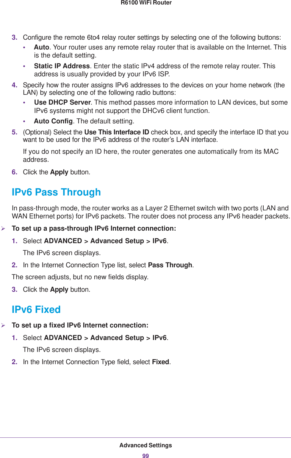 Advanced Settings99 R6100 WiFi Router3. Configure the remote 6to4 relay router settings by selecting one of the following buttons:•Auto. Your router uses any remote relay router that is available on the Internet. This is the default setting.•Static IP Address. Enter the static IPv4 address of the remote relay router. This address is usually provided by your IPv6 ISP.4. Specify how the router assigns IPv6 addresses to the devices on your home network (the LAN) by selecting one of the following radio buttons:•Use DHCP Server. This method passes more information to LAN devices, but some IPv6 systems might not support the DHCv6 client function.•Auto Config. The default setting.5. (Optional) Select the Use This Interface ID check box, and specify the interface ID that you want to be used for the IPv6 address of the router’s LAN interface.If you do not specify an ID here, the router generates one automatically from its MAC address.6. Click the Apply button.IPv6 Pass ThroughIn pass-through mode, the router works as a Layer 2 Ethernet switch with two ports (LAN and WAN Ethernet ports) for IPv6 packets. The router does not process any IPv6 header packets.To set up a pass-through IPv6 Internet connection:1. Select ADVANCED &gt; Advanced Setup &gt; IPv6.The IPv6 screen displays.2. In the Internet Connection Type list, select Pass Through.The screen adjusts, but no new fields display.3. Click the Apply button.IPv6 FixedTo set up a fixed IPv6 Internet connection:1. Select ADVANCED &gt; Advanced Setup &gt; IPv6.The IPv6 screen displays.2. In the Internet Connection Type field, select Fixed.