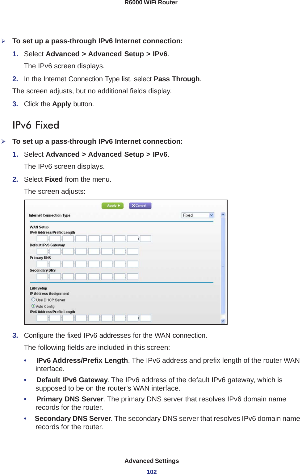 Advanced Settings102R6000 WiFi Router To set up a pass-through IPv6 Internet connection:1.  Select Advanced &gt; Advanced Setup &gt; IPv6.The IPv6 screen displays.2.  In the Internet Connection Type list, select Pass Through.The screen adjusts, but no additional fields display.3.  Click the Apply button.IPv6 FixedTo set up a pass-through IPv6 Internet connection:1.  Select Advanced &gt; Advanced Setup &gt; IPv6.The IPv6 screen displays.2.  Select Fixed from the menu.The screen adjusts:3.  Configure the fixed IPv6 addresses for the WAN connection.The following fields are included in this screen:•     IPv6 Address/Prefix Length. The IPv6 address and prefix length of the router WAN interface.•     Default IPv6 Gateway. The IPv6 address of the default IPv6 gateway, which is supposed to be on the router’s WAN interface.•     Primary DNS Server. The primary DNS server that resolves IPv6 domain name records for the router.•     Secondary DNS Server. The secondary DNS server that resolves IPv6 domain name records for the router.