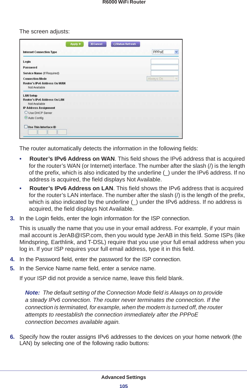 Advanced Settings105 R6000 WiFi RouterThe screen adjusts: The router automatically detects the information in the following fields:•     Router’s IPv6 Address on WAN. This field shows the IPv6 address that is acquired for the router’s WAN (or Internet) interface. The number after the slash (/) is the length of the prefix, which is also indicated by the underline (_) under the IPv6 address. If no address is acquired, the field displays Not Available.•     Router’s IPv6 Address on LAN. This field shows the IPv6 address that is acquired for the router’s LAN interface. The number after the slash (/) is the length of the prefix, which is also indicated by the underline (_) under the IPv6 address. If no address is acquired, the field displays Not Available.3.  In the Login fields, enter the login information for the ISP connection.This is usually the name that you use in your email address. For example, if your main mail account is JerAB@ISP.com, then you would type JerAB in this field. Some ISPs (like Mindspring, Earthlink, and T-DSL) require that you use your full email address when you log in. If your ISP requires your full email address, type it in this field.4.  In the Password field, enter the password for the ISP connection.5.  In the Service Name name field, enter a service name.If your ISP did not provide a service name, leave this field blank.Note:  The default setting of the Connection Mode field is Always on to provide a steady IPv6 connection. The router never terminates the connection. If the connection is terminated, for example, when the modem is turned off, the router attempts to reestablish the connection immediately after the PPPoE connection becomes available again.6.  Specify how the router assigns IPv6 addresses to the devices on your home network (the LAN) by selecting one of the following radio buttons: