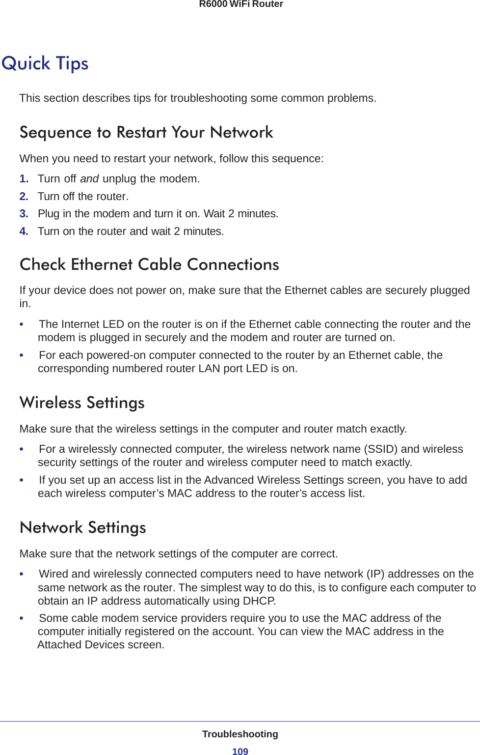 Troubleshooting109 R6000 WiFi RouterQuick TipsThis section describes tips for troubleshooting some common problems.Sequence to Restart Your NetworkWhen you need to restart your network, follow this sequence:1.  Turn off and unplug the modem. 2.  Turn off the router.3.  Plug in the modem and turn it on. Wait 2 minutes.4.  Turn on the router and wait 2 minutes.Check Ethernet Cable ConnectionsIf your device does not power on, make sure that the Ethernet cables are securely plugged in. •     The Internet LED on the router is on if the Ethernet cable connecting the router and the modem is plugged in securely and the modem and router are turned on. •     For each powered-on computer connected to the router by an Ethernet cable, the corresponding numbered router LAN port LED is on. Wireless SettingsMake sure that the wireless settings in the computer and router match exactly. •     For a wirelessly connected computer, the wireless network name (SSID) and wireless security settings of the router and wireless computer need to match exactly. •     If you set up an access list in the Advanced Wireless Settings screen, you have to add each wireless computer’s MAC address to the router’s access list.Network SettingsMake sure that the network settings of the computer are correct. •     Wired and wirelessly connected computers need to have network (IP) addresses on the same network as the router. The simplest way to do this, is to configure each computer to obtain an IP address automatically using DHCP. •     Some cable modem service providers require you to use the MAC address of the computer initially registered on the account. You can view the MAC address in the Attached Devices screen.