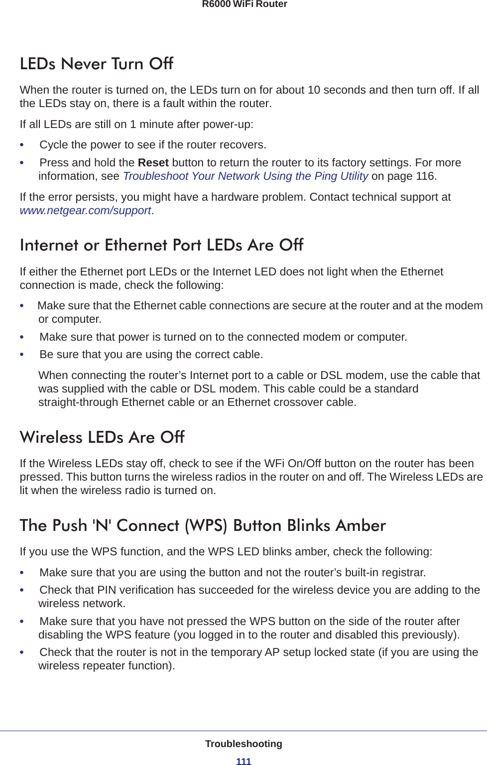 Troubleshooting111 R6000 WiFi RouterLEDs Never Turn OffWhen the router is turned on, the LEDs turn on for about 10 seconds and then turn off. If all the LEDs stay on, there is a fault within the router.If all LEDs are still on 1 minute after power-up:•     Cycle the power to see if the router recovers.•     Press and hold the Reset button to return the router to its factory settings. For more information, see Troubleshoot Your Network Using the Ping Utility on page  116.If the error persists, you might have a hardware problem. Contact technical support at www.netgear.com/support.Internet or Ethernet Port LEDs Are OffIf either the Ethernet port LEDs or the Internet LED does not light when the Ethernet connection is made, check the following:•     Make sure that the Ethernet cable connections are secure at the router and at the modem or computer.•     Make sure that power is turned on to the connected modem or computer.•     Be sure that you are using the correct cable.When connecting the router’s Internet port to a cable or DSL modem, use the cable that was supplied with the cable or DSL modem. This cable could be a standard straight-through Ethernet cable or an Ethernet crossover cable.Wireless LEDs Are OffIf the Wireless LEDs stay off, check to see if the WFi On/Off button on the router has been pressed. This button turns the wireless radios in the router on and off. The Wireless LEDs are lit when the wireless radio is turned on.The Push &apos;N&apos; Connect (WPS) Button Blinks AmberIf you use the WPS function, and the WPS LED blinks amber, check the following:•     Make sure that you are using the button and not the router’s built-in registrar.•     Check that PIN verification has succeeded for the wireless device you are adding to the wireless network.•     Make sure that you have not pressed the WPS button on the side of the router after disabling the WPS feature (you logged in to the router and disabled this previously).•     Check that the router is not in the temporary AP setup locked state (if you are using the wireless repeater function).