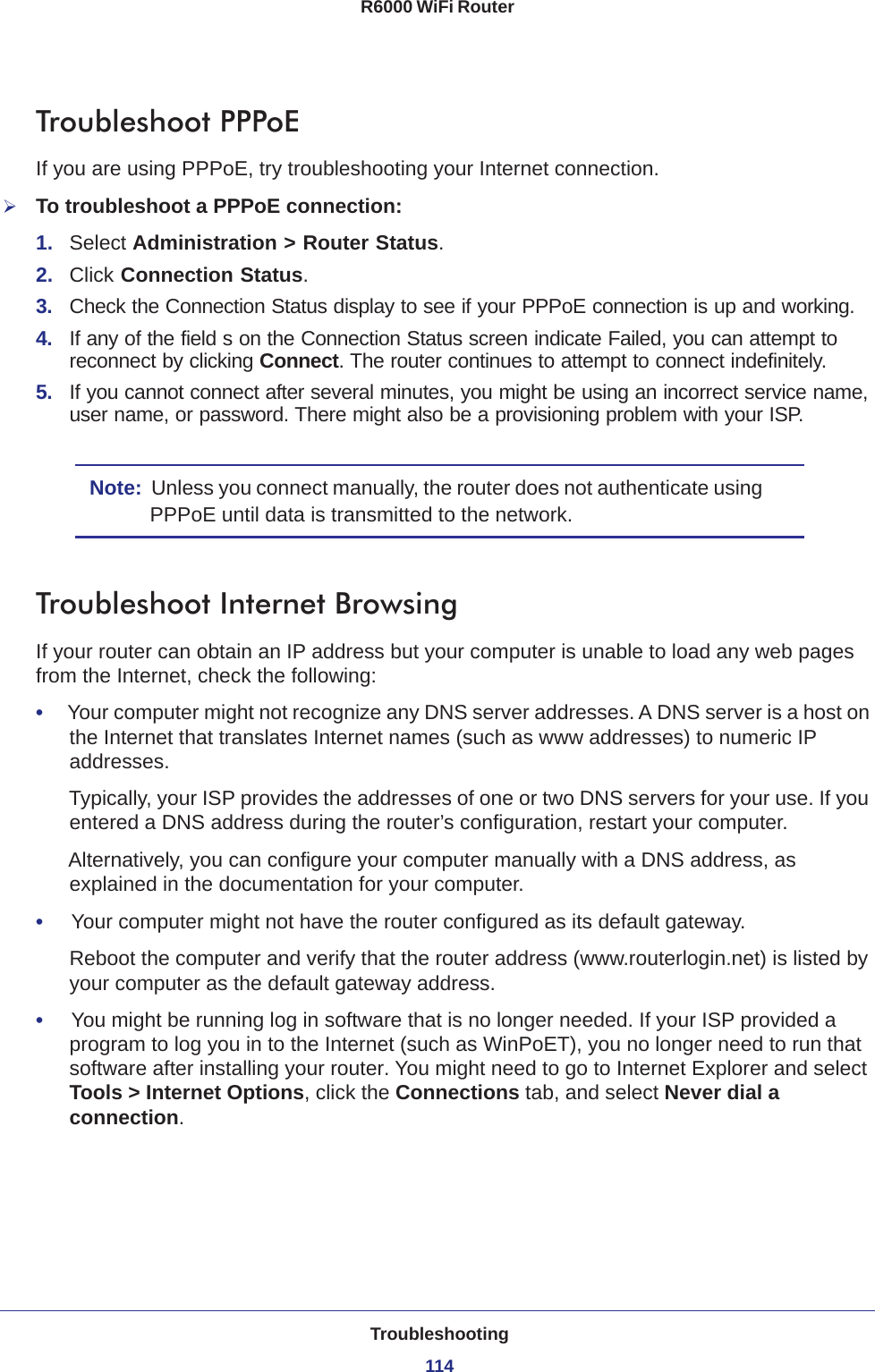 Troubleshooting114R6000 WiFi Router Troubleshoot PPPoEIf you are using PPPoE, try troubleshooting your Internet connection.To troubleshoot a PPPoE connection:1.  Select Administration &gt; Router Status.2.  Click Connection Status. 3.  Check the Connection Status display to see if your PPPoE connection is up and working.4.  If any of the field s on the Connection Status screen indicate Failed, you can attempt to reconnect by clicking Connect. The router continues to attempt to connect indefinitely.5.  If you cannot connect after several minutes, you might be using an incorrect service name, user name, or password. There might also be a provisioning problem with your ISP.Note:  Unless you connect manually, the router does not authenticate using PPPoE until data is transmitted to the network.Troubleshoot Internet BrowsingIf your router can obtain an IP address but your computer is unable to load any web pages from the Internet, check the following:•     Your computer might not recognize any DNS server addresses. A DNS server is a host on the Internet that translates Internet names (such as www addresses) to numeric IP addresses.Typically, your ISP provides the addresses of one or two DNS servers for your use. If you entered a DNS address during the router’s configuration, restart your computer.Alternatively, you can configure your computer manually with a DNS address, as explained in the documentation for your computer.•     Your computer might not have the router configured as its default gateway.Reboot the computer and verify that the router address (www.routerlogin.net) is listed by your computer as the default gateway address.•     You might be running log in software that is no longer needed. If your ISP provided a program to log you in to the Internet (such as WinPoET), you no longer need to run that software after installing your router. You might need to go to Internet Explorer and select Tools &gt; Internet Options, click the Connections tab, and select Never dial a connection.