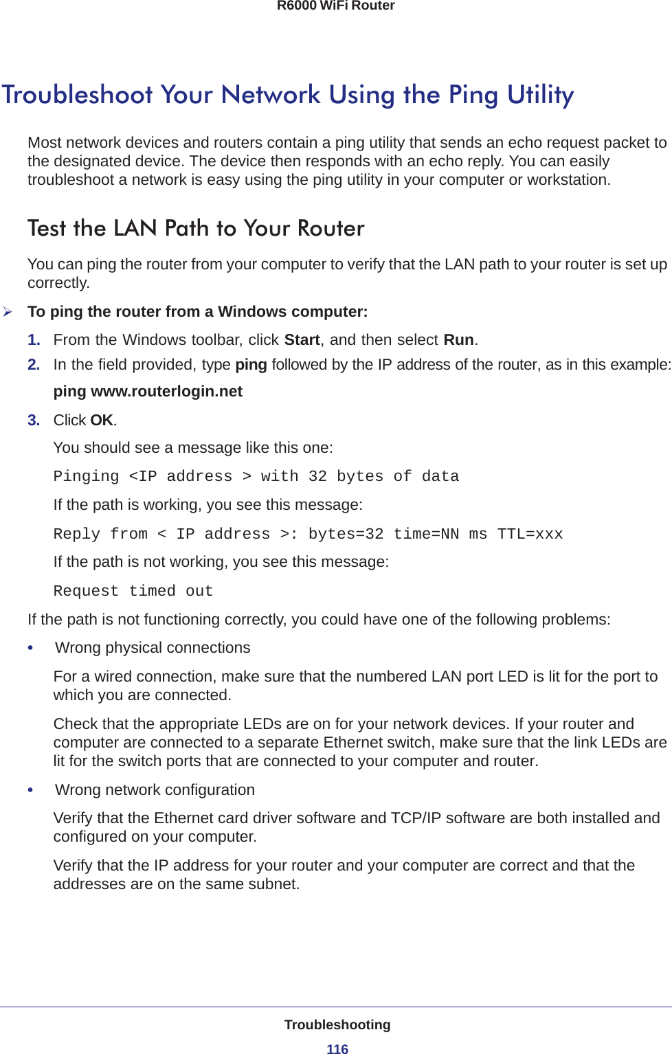 Troubleshooting116R6000 WiFi Router Troubleshoot Your Network Using the Ping UtilityMost network devices and routers contain a ping utility that sends an echo request packet to the designated device. The device then responds with an echo reply. You can easily troubleshoot a network is easy using the ping utility in your computer or workstation. Test the LAN Path to Your RouterYou can ping the router from your computer to verify that the LAN path to your router is set up correctly.To ping the router from a Windows computer:1.  From the Windows toolbar, click Start, and then select Run.2.  In the field provided, type ping followed by the IP address of the router, as in this example:ping www.routerlogin.net3.  Click OK.You should see a message like this one:Pinging &lt;IP address &gt; with 32 bytes of dataIf the path is working, you see this message:Reply from &lt; IP address &gt;: bytes=32 time=NN ms TTL=xxxIf the path is not working, you see this message:Request timed outIf the path is not functioning correctly, you could have one of the following problems:•     Wrong physical connectionsFor a wired connection, make sure that the numbered LAN port LED is lit for the port to which you are connected.Check that the appropriate LEDs are on for your network devices. If your router and computer are connected to a separate Ethernet switch, make sure that the link LEDs are lit for the switch ports that are connected to your computer and router.•     Wrong network configurationVerify that the Ethernet card driver software and TCP/IP software are both installed and configured on your computer. Verify that the IP address for your router and your computer are correct and that the addresses are on the same subnet.