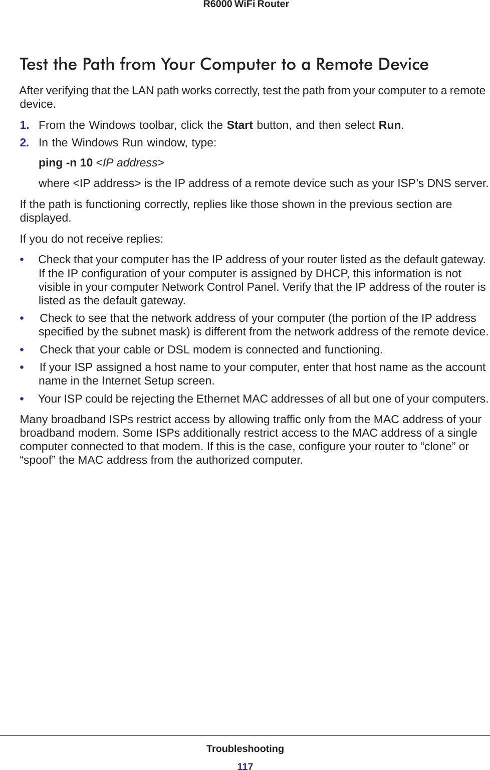 Troubleshooting117 R6000 WiFi RouterTest the Path from Your Computer to a Remote DeviceAfter verifying that the LAN path works correctly, test the path from your computer to a remote device.1.  From the Windows toolbar, click the Start button, and then select Run.2.  In the Windows Run window, type:ping -n 10 &lt;IP address&gt;where &lt;IP address&gt; is the IP address of a remote device such as your ISP’s DNS server.If the path is functioning correctly, replies like those shown in the previous section are displayed.If you do not receive replies:•     Check that your computer has the IP address of your router listed as the default gateway. If the IP configuration of your computer is assigned by DHCP, this information is not visible in your computer Network Control Panel. Verify that the IP address of the router is listed as the default gateway.•     Check to see that the network address of your computer (the portion of the IP address specified by the subnet mask) is different from the network address of the remote device.•     Check that your cable or DSL modem is connected and functioning.•     If your ISP assigned a host name to your computer, enter that host name as the account name in the Internet Setup screen.•     Your ISP could be rejecting the Ethernet MAC addresses of all but one of your computers.Many broadband ISPs restrict access by allowing traffic only from the MAC address of your broadband modem. Some ISPs additionally restrict access to the MAC address of a single computer connected to that modem. If this is the case, configure your router to “clone” or “spoof” the MAC address from the authorized computer. 