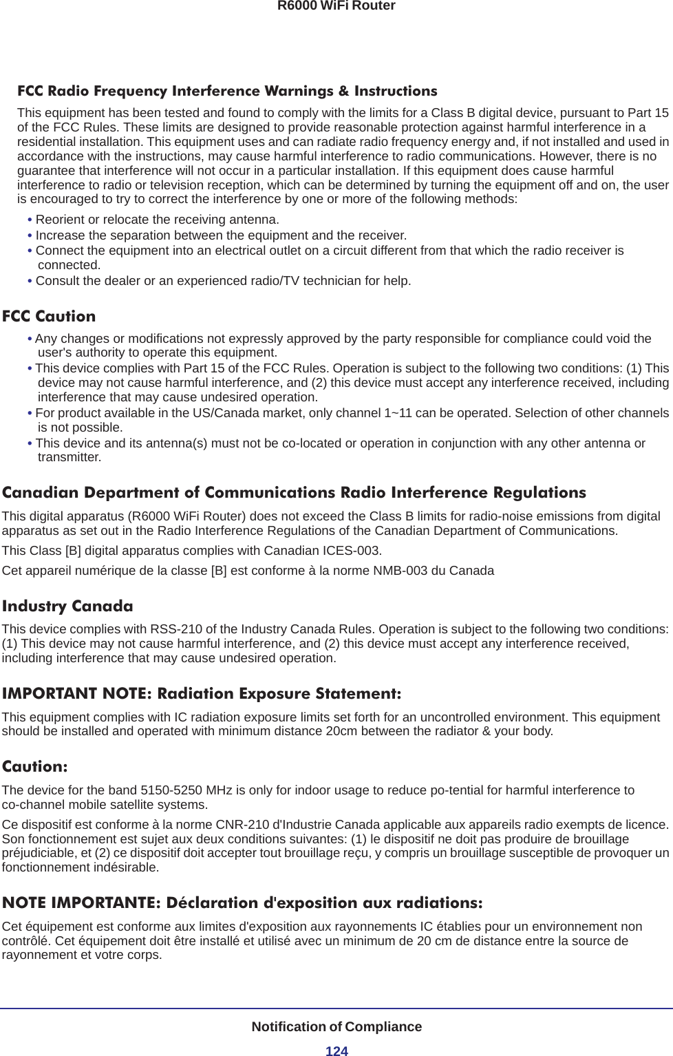 R6000 WiFi RouterNotification of Compliance124FCC Radio Frequency Interference Warnings &amp; InstructionsThis equipment has been tested and found to comply with the limits for a Class B digital device, pursuant to Part 15 of the FCC Rules. These limits are designed to provide reasonable protection against harmful interference in a residential installation. This equipment uses and can radiate radio frequency energy and, if not installed and used in accordance with the instructions, may cause harmful interference to radio communications. However, there is no guarantee that interference will not occur in a particular installation. If this equipment does cause harmful interference to radio or television reception, which can be determined by turning the equipment off and on, the user is encouraged to try to correct the interference by one or more of the following methods:• Reorient or relocate the receiving antenna.• Increase the separation between the equipment and the receiver.• Connect the equipment into an electrical outlet on a circuit different from that which the radio receiver is connected.• Consult the dealer or an experienced radio/TV technician for help.FCC Caution• Any changes or modifications not expressly approved by the party responsible for compliance could void the user&apos;s authority to operate this equipment. • This device complies with Part 15 of the FCC Rules. Operation is subject to the following two conditions: (1) This device may not cause harmful interference, and (2) this device must accept any interference received, including interference that may cause undesired operation. • For product available in the US/Canada market, only channel 1~11 can be operated. Selection of other channels is not possible.• This device and its antenna(s) must not be co-located or operation in conjunction with any other antenna or transmitter.Canadian Department of Communications Radio Interference RegulationsThis digital apparatus (R6000 WiFi Router) does not exceed the Class B limits for radio-noise emissions from digital apparatus as set out in the Radio Interference Regulations of the Canadian Department of Communications.This Class [B] digital apparatus complies with Canadian ICES-003.Cet appareil numérique de la classe [B] est conforme à la norme NMB-003 du CanadaIndustry CanadaThis device complies with RSS-210 of the Industry Canada Rules. Operation is subject to the following two conditions: (1) This device may not cause harmful interference, and (2) this device must accept any interference received, including interference that may cause undesired operation.IMPORTANT NOTE: Radiation Exposure Statement:This equipment complies with IC radiation exposure limits set forth for an uncontrolled environment. This equipment should be installed and operated with minimum distance 20cm between the radiator &amp; your body.Caution:The device for the band 5150-5250 MHz is only for indoor usage to reduce po-tential for harmful interference to co-channel mobile satellite systems. Ce dispositif est conforme à la norme CNR-210 d&apos;Industrie Canada applicable aux appareils radio exempts de licence. Son fonctionnement est sujet aux deux conditions suivantes: (1) le dispositif ne doit pas produire de brouillage préjudiciable, et (2) ce dispositif doit accepter tout brouillage reçu, y compris un brouillage susceptible de provoquer un fonctionnement indésirable.NOTE IMPORTANTE: Déclaration d&apos;exposition aux radiations:Cet équipement est conforme aux limites d&apos;exposition aux rayonnements IC établies pour un environnement non contrôlé. Cet équipement doit être installé et utilisé avec un minimum de 20 cm de distance entre la source de rayonnement et votre corps.