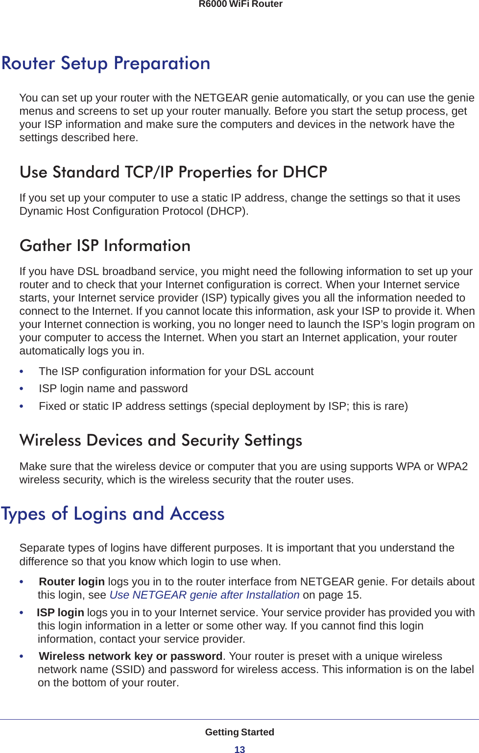 Getting Started13 R6000 WiFi RouterRouter Setup PreparationYou can set up your router with the NETGEAR genie automatically, or you can use the genie menus and screens to set up your router manually. Before you start the setup process, get your ISP information and make sure the computers and devices in the network have the settings described here.Use Standard TCP/IP Properties for DHCPIf you set up your computer to use a static IP address, change the settings so that it uses Dynamic Host Configuration Protocol (DHCP). Gather ISP InformationIf you have DSL broadband service, you might need the following information to set up your router and to check that your Internet configuration is correct. When your Internet service starts, your Internet service provider (ISP) typically gives you all the information needed to connect to the Internet. If you cannot locate this information, ask your ISP to provide it. When your Internet connection is working, you no longer need to launch the ISP’s login program on your computer to access the Internet. When you start an Internet application, your router automatically logs you in.•     The ISP configuration information for your DSL account•     ISP login name and password•     Fixed or static IP address settings (special deployment by ISP; this is rare)Wireless Devices and Security SettingsMake sure that the wireless device or computer that you are using supports WPA or WPA2 wireless security, which is the wireless security that the router uses.Types of Logins and AccessSeparate types of logins have different purposes. It is important that you understand the difference so that you know which login to use when.•     Router login logs you in to the router interface from NETGEAR genie. For details about this login, see Use NETGEAR genie after Installation on page  15.•     ISP login logs you in to your Internet service. Your service provider has provided you with this login information in a letter or some other way. If you cannot find this login information, contact your service provider.•     Wireless network key or password. Your router is preset with a unique wireless network name (SSID) and password for wireless access. This information is on the label on the bottom of your router.