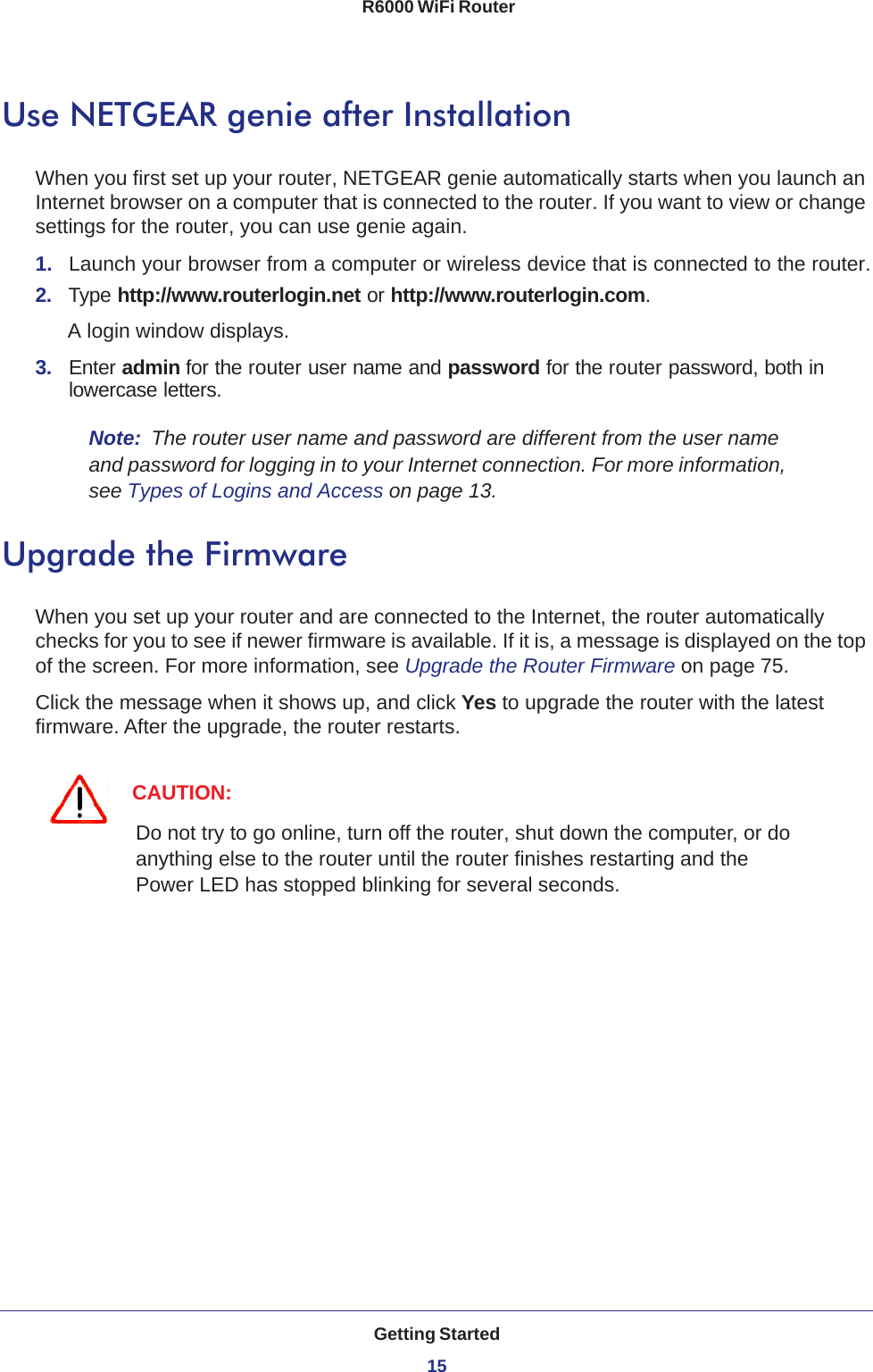 Getting Started15 R6000 WiFi RouterUse NETGEAR genie after InstallationWhen you first set up your router, NETGEAR genie automatically starts when you launch an Internet browser on a computer that is connected to the router. If you want to view or change settings for the router, you can use genie again.1.  Launch your browser from a computer or wireless device that is connected to the router.2.  Type http://www.routerlogin.net or http://www.routerlogin.com.A login window displays.3.  Enter admin for the router user name and password for the router password, both in lowercase letters. Note:  The router user name and password are different from the user name and password for logging in to your Internet connection. For more information, see Types of Logins and Access on page  13.Upgrade the FirmwareWhen you set up your router and are connected to the Internet, the router automatically checks for you to see if newer firmware is available. If it is, a message is displayed on the top of the screen. For more information, see Upgrade the Router Firmware on page  75.Click the message when it shows up, and click Yes to upgrade the router with the latest firmware. After the upgrade, the router restarts.CAUTION:Do not try to go online, turn off the router, shut down the computer, or do anything else to the router until the router finishes restarting and the Power LED has stopped blinking for several seconds.