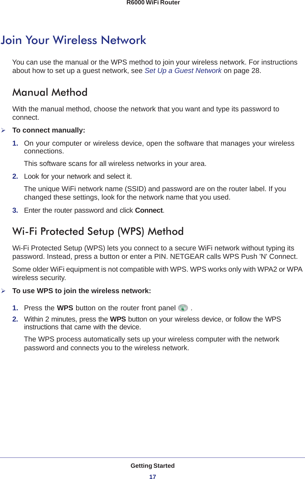 Getting Started17 R6000 WiFi RouterJoin Your Wireless NetworkYou can use the manual or the WPS method to join your wireless network. For instructions about how to set up a guest network, see Set Up a Guest Network on page  28.Manual MethodWith the manual method, choose the network that you want and type its password to connect.To connect manually:1.  On your computer or wireless device, open the software that manages your wireless connections. This software scans for all wireless networks in your area.2.  Look for your network and select it. The unique WiFi network name (SSID) and password are on the router label. If you changed these settings, look for the network name that you used.3.  Enter the router password and click Connect.Wi-Fi Protected Setup (WPS) MethodWi-Fi Protected Setup (WPS) lets you connect to a secure WiFi network without typing its password. Instead, press a button or enter a PIN. NETGEAR calls WPS Push &apos;N&apos; Connect.Some older WiFi equipment is not compatible with WPS. WPS works only with WPA2 or WPA wireless security.To use WPS to join the wireless network:1.  Press the WPS button on the router front panel .2.  Within 2 minutes, press the WPS button on your wireless device, or follow the WPS instructions that came with the device. The WPS process automatically sets up your wireless computer with the network password and connects you to the wireless network.