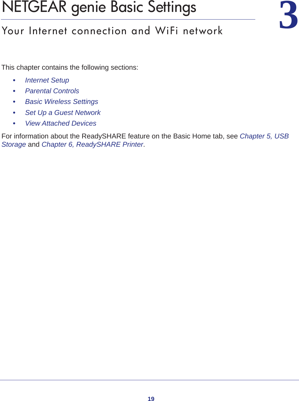 1933.   NETGEAR genie Basic SettingsYour Internet connection and WiFi networkThis chapter contains the following sections:•     Internet Setup •     Parental Controls •     Basic Wireless Settings •     Set Up a Guest Network •     View Attached Devices For information about the ReadySHARE feature on the Basic Home tab, see Chapter 5, USB Storage and Chapter 6, ReadySHARE Printer.