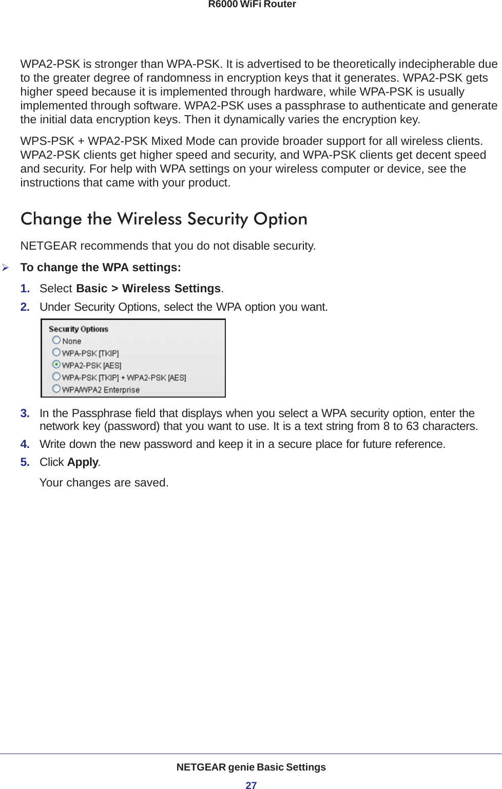 NETGEAR genie Basic Settings27 R6000 WiFi RouterWPA2-PSK is stronger than WPA-PSK. It is advertised to be theoretically indecipherable due to the greater degree of randomness in encryption keys that it generates. WPA2-PSK gets higher speed because it is implemented through hardware, while WPA-PSK is usually implemented through software. WPA2-PSK uses a passphrase to authenticate and generate the initial data encryption keys. Then it dynamically varies the encryption key. WPS-PSK + WPA2-PSK Mixed Mode can provide broader support for all wireless clients. WPA2-PSK clients get higher speed and security, and WPA-PSK clients get decent speed and security. For help with WPA settings on your wireless computer or device, see the instructions that came with your product.Change the Wireless Security OptionNETGEAR recommends that you do not disable security.To change the WPA settings:1.  Select Basic &gt; Wireless Settings.2.  Under Security Options, select the WPA option you want.3.  In the Passphrase field that displays when you select a WPA security option, enter the network key (password) that you want to use. It is a text string from 8 to 63 characters.4.  Write down the new password and keep it in a secure place for future reference.5.  Click Apply.Your changes are saved.