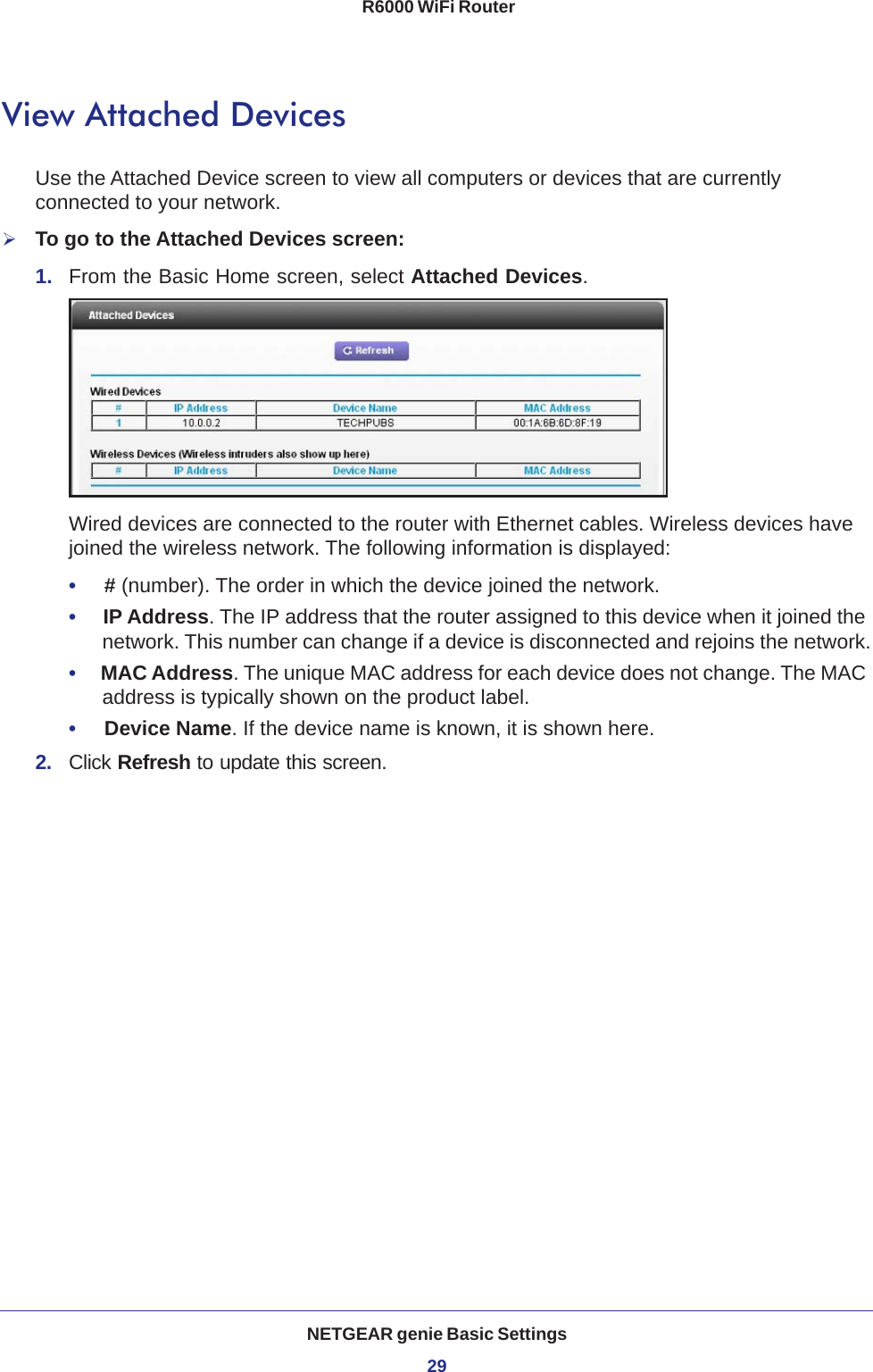 NETGEAR genie Basic Settings29 R6000 WiFi RouterView Attached DevicesUse the Attached Device screen to view all computers or devices that are currently connected to your network.To go to the Attached Devices screen:1.  From the Basic Home screen, select Attached Devices.Wired devices are connected to the router with Ethernet cables. Wireless devices have joined the wireless network. The following information is displayed:•     # (number). The order in which the device joined the network.•     IP Address. The IP address that the router assigned to this device when it joined the network. This number can change if a device is disconnected and rejoins the network.•     MAC Address. The unique MAC address for each device does not change. The MAC address is typically shown on the product label.•     Device Name. If the device name is known, it is shown here. 2.  Click Refresh to update this screen.