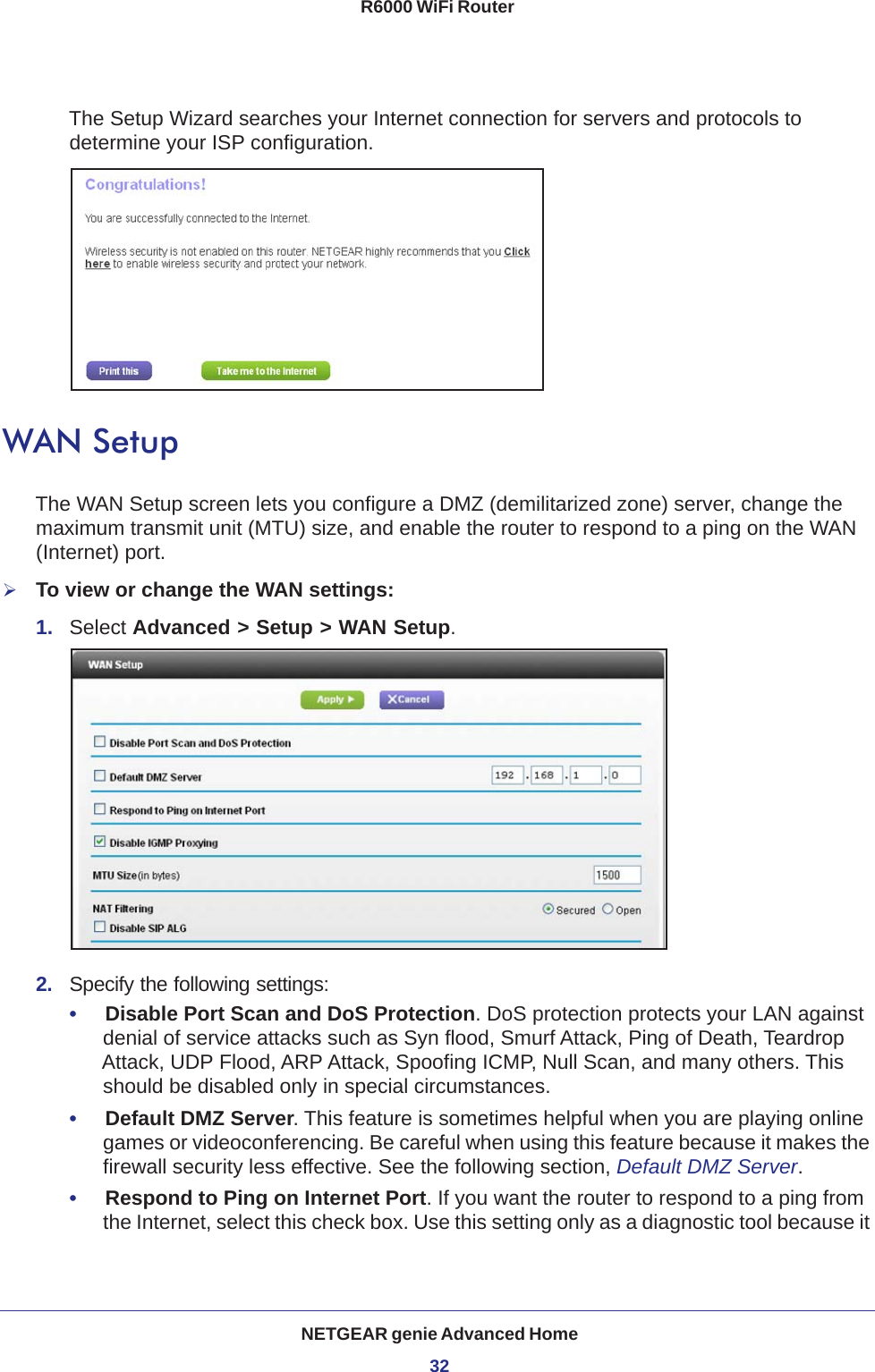 NETGEAR genie Advanced Home32R6000 WiFi Router The Setup Wizard searches your Internet connection for servers and protocols to determine your ISP configuration. WAN SetupThe WAN Setup screen lets you configure a DMZ (demilitarized zone) server, change the maximum transmit unit (MTU) size, and enable the router to respond to a ping on the WAN (Internet) port. To view or change the WAN settings:1.  Select Advanced &gt; Setup &gt; WAN Setup.2.  Specify the following settings:•     Disable Port Scan and DoS Protection. DoS protection protects your LAN against denial of service attacks such as Syn flood, Smurf Attack, Ping of Death, Teardrop Attack, UDP Flood, ARP Attack, Spoofing ICMP, Null Scan, and many others. This should be disabled only in special circumstances. •     Default DMZ Server. This feature is sometimes helpful when you are playing online games or videoconferencing. Be careful when using this feature because it makes the firewall security less effective. See the following section, Default DMZ Server.•     Respond to Ping on Internet Port. If you want the router to respond to a ping from the Internet, select this check box. Use this setting only as a diagnostic tool because it 