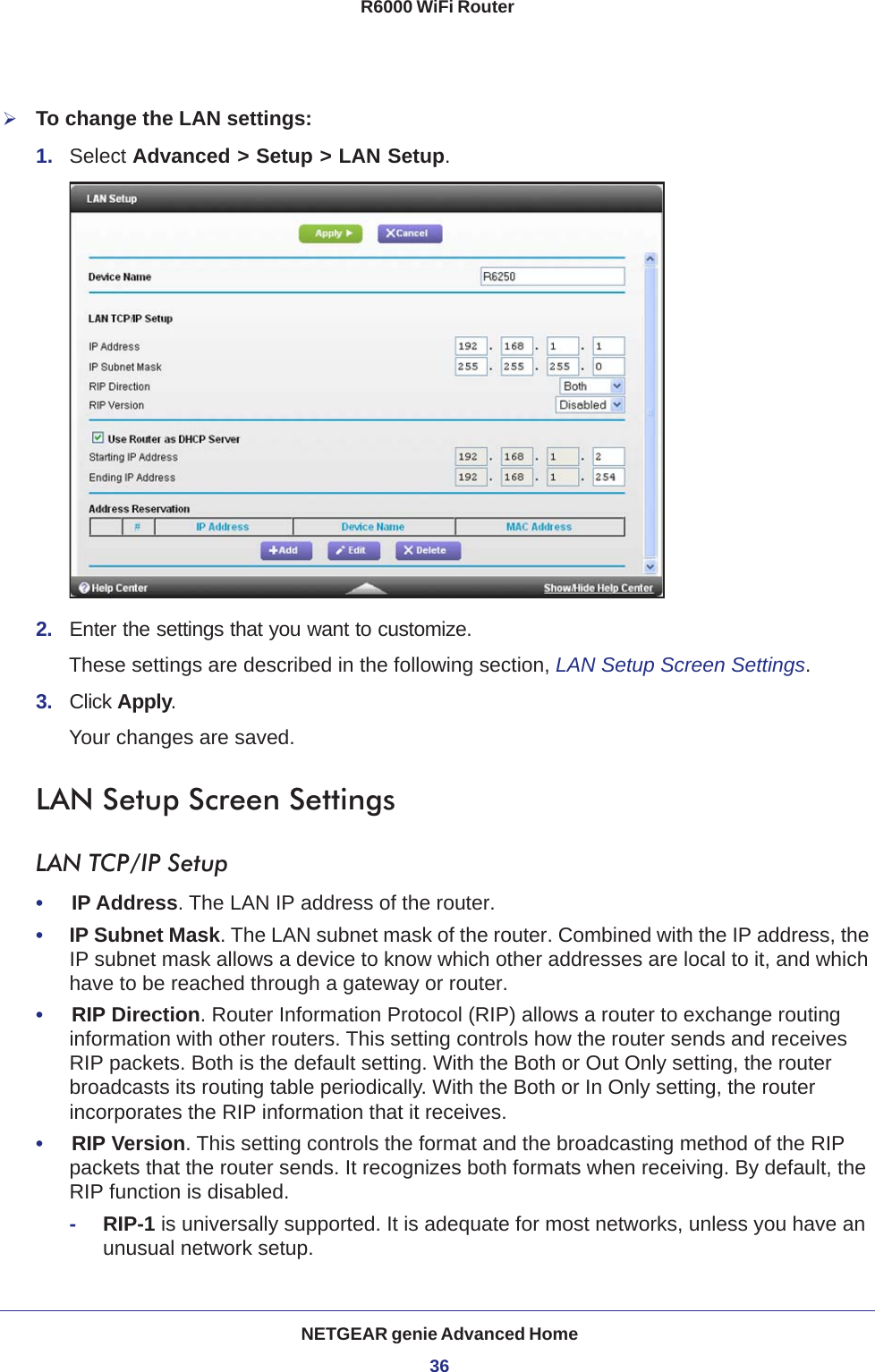 NETGEAR genie Advanced Home36R6000 WiFi Router To change the LAN settings:1.  Select Advanced &gt; Setup &gt; LAN Setup.2.  Enter the settings that you want to customize. These settings are described in the following section, LAN Setup Screen Settings.3.  Click Apply.Your changes are saved.LAN Setup Screen SettingsLAN TCP/IP Setup•     IP Address. The LAN IP address of the router.•     IP Subnet Mask. The LAN subnet mask of the router. Combined with the IP address, the IP subnet mask allows a device to know which other addresses are local to it, and which have to be reached through a gateway or router.•     RIP Direction. Router Information Protocol (RIP) allows a router to exchange routing information with other routers. This setting controls how the router sends and receives RIP packets. Both is the default setting. With the Both or Out Only setting, the router broadcasts its routing table periodically. With the Both or In Only setting, the router incorporates the RIP information that it receives.•     RIP Version. This setting controls the format and the broadcasting method of the RIP packets that the router sends. It recognizes both formats when receiving. By default, the RIP function is disabled. -RIP-1 is universally supported. It is adequate for most networks, unless you have an unusual network setup. 