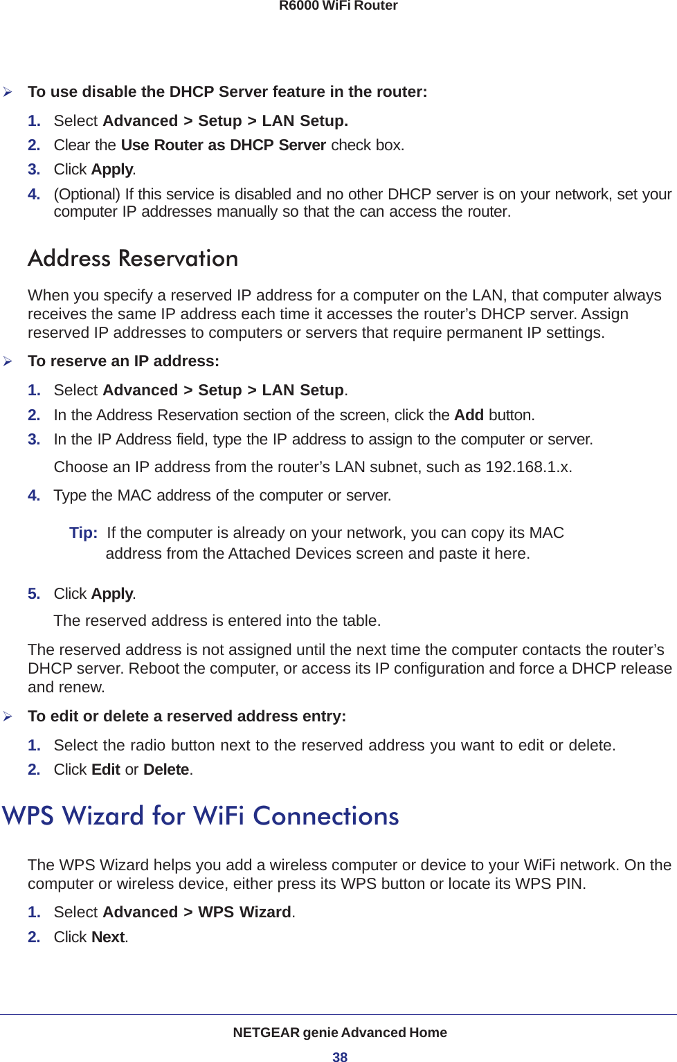 NETGEAR genie Advanced Home38R6000 WiFi Router To use disable the DHCP Server feature in the router:1.  Select Advanced &gt; Setup &gt; LAN Setup.2.  Clear the Use Router as DHCP Server check box.3.  Click Apply.4.  (Optional) If this service is disabled and no other DHCP server is on your network, set your computer IP addresses manually so that the can access the router.Address ReservationWhen you specify a reserved IP address for a computer on the LAN, that computer always receives the same IP address each time it accesses the router’s DHCP server. Assign reserved IP addresses to computers or servers that require permanent IP settings. To reserve an IP address: 1.  Select Advanced &gt; Setup &gt; LAN Setup.2.  In the Address Reservation section of the screen, click the Add button. 3.  In the IP Address field, type the IP address to assign to the computer or server. Choose an IP address from the router’s LAN subnet, such as 192.168.1.x. 4.  Type the MAC address of the computer or server.Tip:  If the computer is already on your network, you can copy its MAC address from the Attached Devices screen and paste it here.5.  Click Apply.The reserved address is entered into the table. The reserved address is not assigned until the next time the computer contacts the router’s DHCP server. Reboot the computer, or access its IP configuration and force a DHCP release and renew.To edit or delete a reserved address entry:1.  Select the radio button next to the reserved address you want to edit or delete. 2.  Click Edit or Delete.WPS Wizard for WiFi ConnectionsThe WPS Wizard helps you add a wireless computer or device to your WiFi network. On the computer or wireless device, either press its WPS button or locate its WPS PIN.1.  Select Advanced &gt; WPS Wizard.2.  Click Next. 