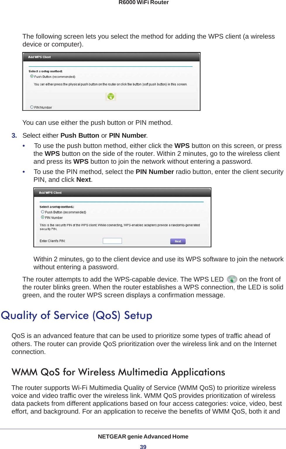 NETGEAR genie Advanced Home39 R6000 WiFi RouterThe following screen lets you select the method for adding the WPS client (a wireless device or computer). You can use either the push button or PIN method. 3.  Select either Push Button or PIN Number. •     To use the push button method, either click the WPS button on this screen, or press the WPS button on the side of the router. Within 2 minutes, go to the wireless client and press its WPS button to join the network without entering a password.•     To use the PIN method, select the PIN Number radio button, enter the client security PIN, and click Next.Within 2 minutes, go to the client device and use its WPS software to join the network without entering a password.The router attempts to add the WPS-capable device. The WPS LED  on the front of the router blinks green. When the router establishes a WPS connection, the LED is solid green, and the router WPS screen displays a confirmation message. Quality of Service (QoS) SetupQoS is an advanced feature that can be used to prioritize some types of traffic ahead of others. The router can provide QoS prioritization over the wireless link and on the Internet connection. WMM QoS for Wireless Multimedia ApplicationsThe router supports Wi-Fi Multimedia Quality of Service (WMM QoS) to prioritize wireless voice and video traffic over the wireless link. WMM QoS provides prioritization of wireless data packets from different applications based on four access categories: voice, video, best effort, and background. For an application to receive the benefits of WMM QoS, both it and 