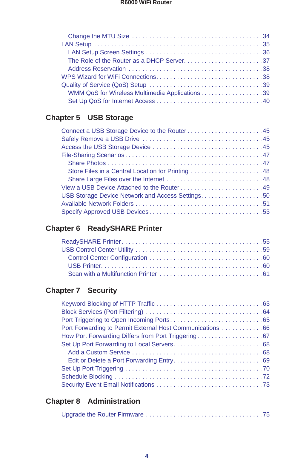 4R6000 WiFi RouterChange the MTU Size  . . . . . . . . . . . . . . . . . . . . . . . . . . . . . . . . . . . . . . 34LAN Setup . . . . . . . . . . . . . . . . . . . . . . . . . . . . . . . . . . . . . . . . . . . . . . . . .35LAN Setup Screen Settings . . . . . . . . . . . . . . . . . . . . . . . . . . . . . . . . . . 36The Role of the Router as a DHCP Server. . . . . . . . . . . . . . . . . . . . . . . 37Address Reservation  . . . . . . . . . . . . . . . . . . . . . . . . . . . . . . . . . . . . . . . 38WPS Wizard for WiFi Connections. . . . . . . . . . . . . . . . . . . . . . . . . . . . . . . 38Quality of Service (QoS) Setup  . . . . . . . . . . . . . . . . . . . . . . . . . . . . . . . . .39WMM QoS for Wireless Multimedia Applications . . . . . . . . . . . . . . . . . . 39Set Up QoS for Internet Access . . . . . . . . . . . . . . . . . . . . . . . . . . . . . . . 40Chapter 5  USB StorageConnect a USB Storage Device to the Router . . . . . . . . . . . . . . . . . . . . . .45Safely Remove a USB Drive  . . . . . . . . . . . . . . . . . . . . . . . . . . . . . . . . . . .45Access the USB Storage Device . . . . . . . . . . . . . . . . . . . . . . . . . . . . . . . . 45File-Sharing Scenarios. . . . . . . . . . . . . . . . . . . . . . . . . . . . . . . . . . . . . . . .47Share Photos . . . . . . . . . . . . . . . . . . . . . . . . . . . . . . . . . . . . . . . . . . . . . 47Store Files in a Central Location for Printing . . . . . . . . . . . . . . . . . . . . . 48Share Large Files over the Internet . . . . . . . . . . . . . . . . . . . . . . . . . . . . 48View a USB Device Attached to the Router . . . . . . . . . . . . . . . . . . . . . . . .49USB Storage Device Network and Access Settings. . . . . . . . . . . . . . . . . . 50Available Network Folders . . . . . . . . . . . . . . . . . . . . . . . . . . . . . . . . . . . . . 51Specify Approved USB Devices. . . . . . . . . . . . . . . . . . . . . . . . . . . . . . . . .53Chapter 6  ReadySHARE PrinterReadySHARE Printer. . . . . . . . . . . . . . . . . . . . . . . . . . . . . . . . . . . . . . . . .55USB Control Center Utility . . . . . . . . . . . . . . . . . . . . . . . . . . . . . . . . . . . . . 59Control Center Configuration . . . . . . . . . . . . . . . . . . . . . . . . . . . . . . . . . 60USB Printer. . . . . . . . . . . . . . . . . . . . . . . . . . . . . . . . . . . . . . . . . . . . . . . 60Scan with a Multifunction Printer  . . . . . . . . . . . . . . . . . . . . . . . . . . . . . . 61Chapter 7  SecurityKeyword Blocking of HTTP Traffic . . . . . . . . . . . . . . . . . . . . . . . . . . . . . . .63Block Services (Port Filtering)  . . . . . . . . . . . . . . . . . . . . . . . . . . . . . . . . . .64Port Triggering to Open Incoming Ports. . . . . . . . . . . . . . . . . . . . . . . . . . . 65Port Forwarding to Permit External Host Communications  . . . . . . . . . . . .66How Port Forwarding Differs from Port Triggering . . . . . . . . . . . . . . . . . . .67Set Up Port Forwarding to Local Servers. . . . . . . . . . . . . . . . . . . . . . . . . . 68Add a Custom Service . . . . . . . . . . . . . . . . . . . . . . . . . . . . . . . . . . . . . . 68Edit or Delete a Port Forwarding Entry. . . . . . . . . . . . . . . . . . . . . . . . . . 69Set Up Port Triggering . . . . . . . . . . . . . . . . . . . . . . . . . . . . . . . . . . . . . . . . 70Schedule Blocking . . . . . . . . . . . . . . . . . . . . . . . . . . . . . . . . . . . . . . . . . . . 72Security Event Email Notifications . . . . . . . . . . . . . . . . . . . . . . . . . . . . . . . 73Chapter 8  AdministrationUpgrade the Router Firmware . . . . . . . . . . . . . . . . . . . . . . . . . . . . . . . . . . 75