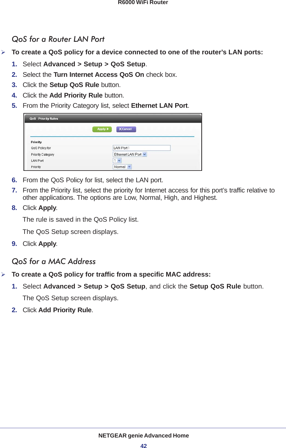 NETGEAR genie Advanced Home42R6000 WiFi Router QoS for a Router LAN PortTo create a QoS policy for a device connected to one of the router’s LAN ports:1.  Select Advanced &gt; Setup &gt; QoS Setup. 2.  Select the Turn Internet Access QoS On check box.3.  Click the Setup QoS Rule button.4.  Click the Add Priority Rule button.5.  From the Priority Category list, select Ethernet LAN Port.6.  From the QoS Policy for list, select the LAN port.7.  From the Priority list, select the priority for Internet access for this port’s traffic relative to other applications. The options are Low, Normal, High, and Highest.8.  Click Apply.The rule is saved in the QoS Policy list.The QoS Setup screen displays.9.  Click Apply.QoS for a MAC AddressTo create a QoS policy for traffic from a specific MAC address:1.  Select Advanced &gt; Setup &gt; QoS Setup, and click the Setup QoS Rule button. The QoS Setup screen displays.2.  Click Add Priority Rule. 