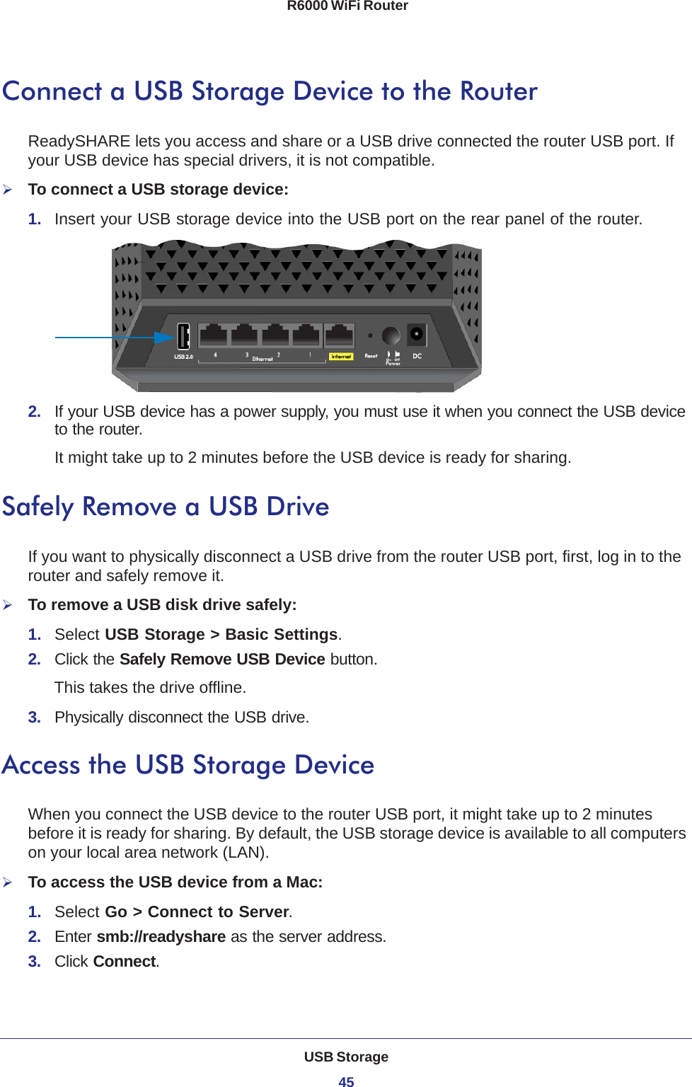 USB Storage45 R6000 WiFi RouterConnect a USB Storage Device to the RouterReadySHARE lets you access and share or a USB drive connected the router USB port. If your USB device has special drivers, it is not compatible. To connect a USB storage device:1.  Insert your USB storage device into the USB port on the rear panel of the router.2.  If your USB device has a power supply, you must use it when you connect the USB device to the router.It might take up to 2 minutes before the USB device is ready for sharing.Safely Remove a USB DriveIf you want to physically disconnect a USB drive from the router USB port, first, log in to the router and safely remove it.To remove a USB disk drive safely: 1.  Select USB Storage &gt; Basic Settings.2.  Click the Safely Remove USB Device button. This takes the drive offline.3.  Physically disconnect the USB drive.Access the USB Storage DeviceWhen you connect the USB device to the router USB port, it might take up to 2 minutes before it is ready for sharing. By default, the USB storage device is available to all computers on your local area network (LAN). To access the USB device from a Mac: 1.  Select Go &gt; Connect to Server.2.  Enter smb://readyshare as the server address.3.  Click Connect.