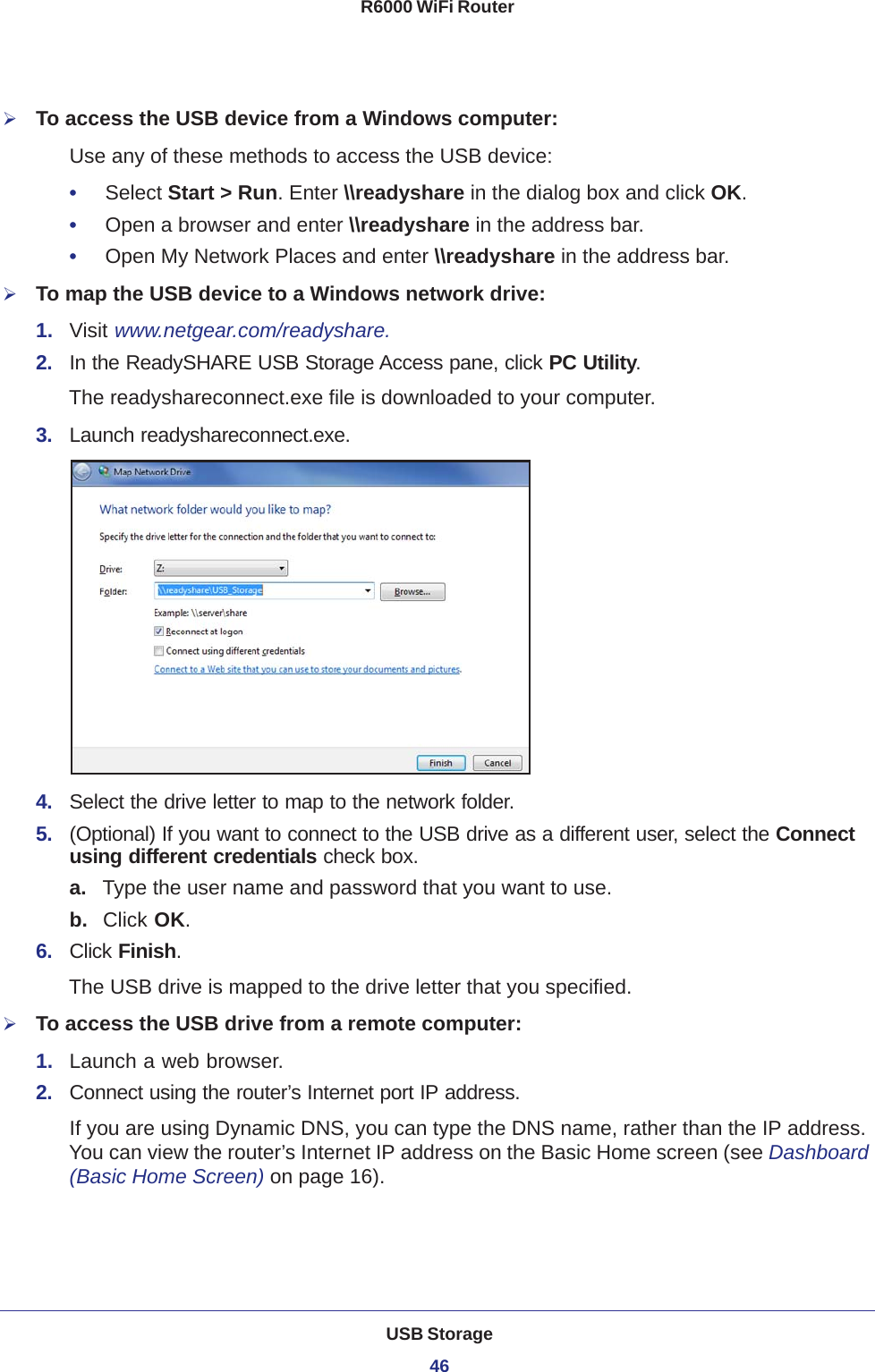 USB Storage46R6000 WiFi Router To access the USB device from a Windows computer: Use any of these methods to access the USB device:•     Select Start &gt; Run. Enter \\readyshare in the dialog box and click OK. •     Open a browser and enter \\readyshare in the address bar.•     Open My Network Places and enter \\readyshare in the address bar. To map the USB device to a Windows network drive: 1.  Visit www.netgear.com/readyshare.2.  In the ReadySHARE USB Storage Access pane, click PC Utility.The readyshareconnect.exe file is downloaded to your computer.3.  Launch readyshareconnect.exe.4.  Select the drive letter to map to the network folder.5.  (Optional) If you want to connect to the USB drive as a different user, select the Connect using different credentials check box.a. Type the user name and password that you want to use.b.  Click OK.6.  Click Finish.The USB drive is mapped to the drive letter that you specified.To access the USB drive from a remote computer:1.  Launch a web browser.2.  Connect using the router’s Internet port IP address. If you are using Dynamic DNS, you can type the DNS name, rather than the IP address. You can view the router’s Internet IP address on the Basic Home screen (see Dashboard (Basic Home Screen) on page  16).