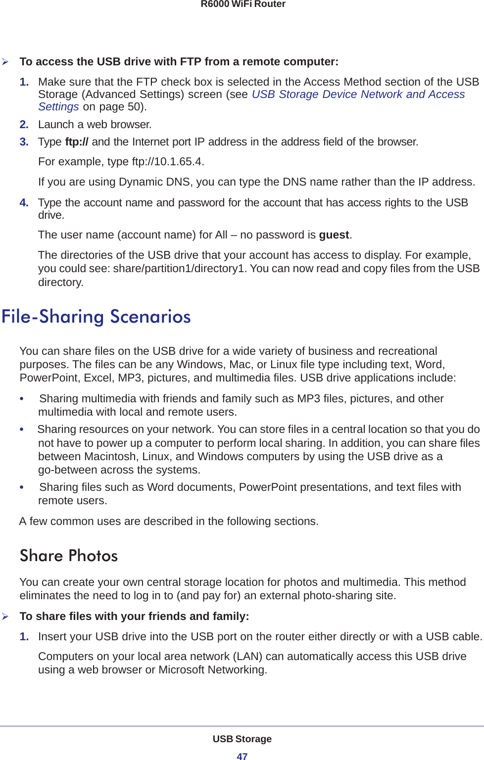 USB Storage47 R6000 WiFi RouterTo access the USB drive with FTP from a remote computer:1.  Make sure that the FTP check box is selected in the Access Method section of the USB Storage (Advanced Settings) screen (see USB Storage Device Network and Access Settings on page  50).2.  Launch a web browser.3.  Type ftp:// and the Internet port IP address in the address field of the browser. For example, type ftp://10.1.65.4. If you are using Dynamic DNS, you can type the DNS name rather than the IP address.4.  Type the account name and password for the account that has access rights to the USB drive. The user name (account name) for All – no password is guest. The directories of the USB drive that your account has access to display. For example, you could see: share/partition1/directory1. You can now read and copy files from the USB directory.File-Sharing ScenariosYou can share files on the USB drive for a wide variety of business and recreational purposes. The files can be any Windows, Mac, or Linux file type including text, Word, PowerPoint, Excel, MP3, pictures, and multimedia files. USB drive applications include:•     Sharing multimedia with friends and family such as MP3 files, pictures, and other multimedia with local and remote users.•     Sharing resources on your network. You can store files in a central location so that you do not have to power up a computer to perform local sharing. In addition, you can share files between Macintosh, Linux, and Windows computers by using the USB drive as a go-between across the systems.•     Sharing files such as Word documents, PowerPoint presentations, and text files with remote users.A few common uses are described in the following sections.Share Photos You can create your own central storage location for photos and multimedia. This method eliminates the need to log in to (and pay for) an external photo-sharing site.To share files with your friends and family:1.  Insert your USB drive into the USB port on the router either directly or with a USB cable.Computers on your local area network (LAN) can automatically access this USB drive using a web browser or Microsoft Networking.