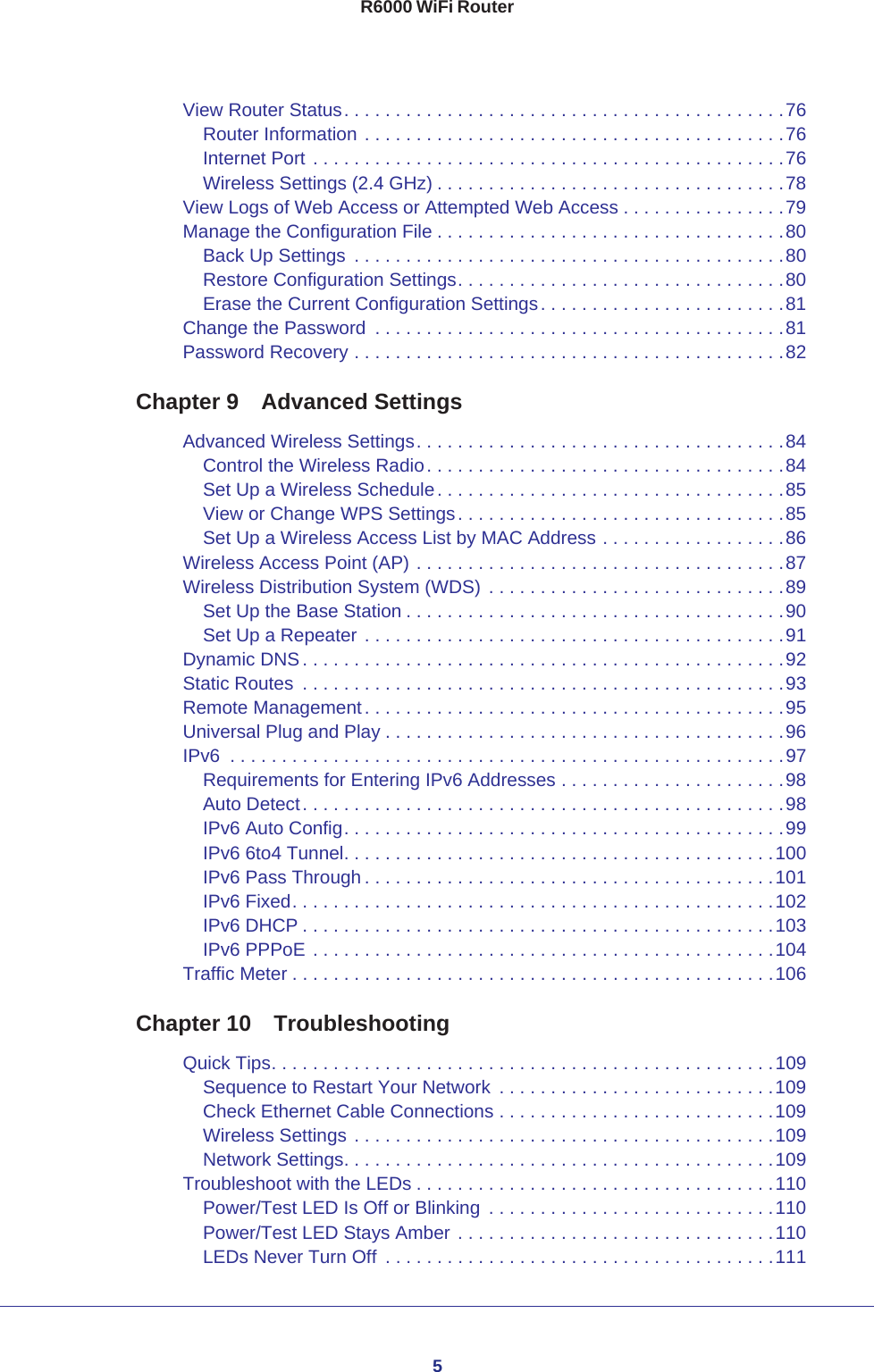 5R6000 WiFi RouterView Router Status. . . . . . . . . . . . . . . . . . . . . . . . . . . . . . . . . . . . . . . . . . .76Router Information . . . . . . . . . . . . . . . . . . . . . . . . . . . . . . . . . . . . . . . . .76Internet Port . . . . . . . . . . . . . . . . . . . . . . . . . . . . . . . . . . . . . . . . . . . . . .76Wireless Settings (2.4 GHz) . . . . . . . . . . . . . . . . . . . . . . . . . . . . . . . . . .78View Logs of Web Access or Attempted Web Access . . . . . . . . . . . . . . . .79Manage the Configuration File . . . . . . . . . . . . . . . . . . . . . . . . . . . . . . . . . .80Back Up Settings  . . . . . . . . . . . . . . . . . . . . . . . . . . . . . . . . . . . . . . . . . .80Restore Configuration Settings. . . . . . . . . . . . . . . . . . . . . . . . . . . . . . . .80Erase the Current Configuration Settings. . . . . . . . . . . . . . . . . . . . . . . .81Change the Password  . . . . . . . . . . . . . . . . . . . . . . . . . . . . . . . . . . . . . . . .81Password Recovery . . . . . . . . . . . . . . . . . . . . . . . . . . . . . . . . . . . . . . . . . .82Chapter 9  Advanced SettingsAdvanced Wireless Settings. . . . . . . . . . . . . . . . . . . . . . . . . . . . . . . . . . . .84Control the Wireless Radio. . . . . . . . . . . . . . . . . . . . . . . . . . . . . . . . . . .84Set Up a Wireless Schedule. . . . . . . . . . . . . . . . . . . . . . . . . . . . . . . . . .85View or Change WPS Settings. . . . . . . . . . . . . . . . . . . . . . . . . . . . . . . .85Set Up a Wireless Access List by MAC Address . . . . . . . . . . . . . . . . . .86Wireless Access Point (AP) . . . . . . . . . . . . . . . . . . . . . . . . . . . . . . . . . . . .87Wireless Distribution System (WDS)  . . . . . . . . . . . . . . . . . . . . . . . . . . . . .89Set Up the Base Station . . . . . . . . . . . . . . . . . . . . . . . . . . . . . . . . . . . . .90Set Up a Repeater . . . . . . . . . . . . . . . . . . . . . . . . . . . . . . . . . . . . . . . . .91Dynamic DNS. . . . . . . . . . . . . . . . . . . . . . . . . . . . . . . . . . . . . . . . . . . . . . .92Static Routes  . . . . . . . . . . . . . . . . . . . . . . . . . . . . . . . . . . . . . . . . . . . . . . .93Remote Management. . . . . . . . . . . . . . . . . . . . . . . . . . . . . . . . . . . . . . . . .95Universal Plug and Play . . . . . . . . . . . . . . . . . . . . . . . . . . . . . . . . . . . . . . .96IPv6  . . . . . . . . . . . . . . . . . . . . . . . . . . . . . . . . . . . . . . . . . . . . . . . . . . . . . .97Requirements for Entering IPv6 Addresses . . . . . . . . . . . . . . . . . . . . . .98Auto Detect. . . . . . . . . . . . . . . . . . . . . . . . . . . . . . . . . . . . . . . . . . . . . . .98IPv6 Auto Config. . . . . . . . . . . . . . . . . . . . . . . . . . . . . . . . . . . . . . . . . . .99IPv6 6to4 Tunnel. . . . . . . . . . . . . . . . . . . . . . . . . . . . . . . . . . . . . . . . . .100IPv6 Pass Through . . . . . . . . . . . . . . . . . . . . . . . . . . . . . . . . . . . . . . . .101IPv6 Fixed. . . . . . . . . . . . . . . . . . . . . . . . . . . . . . . . . . . . . . . . . . . . . . .102IPv6 DHCP . . . . . . . . . . . . . . . . . . . . . . . . . . . . . . . . . . . . . . . . . . . . . .103IPv6 PPPoE . . . . . . . . . . . . . . . . . . . . . . . . . . . . . . . . . . . . . . . . . . . . .104Traffic Meter . . . . . . . . . . . . . . . . . . . . . . . . . . . . . . . . . . . . . . . . . . . . . . .106Chapter 10  TroubleshootingQuick Tips. . . . . . . . . . . . . . . . . . . . . . . . . . . . . . . . . . . . . . . . . . . . . . . . .109Sequence to Restart Your Network  . . . . . . . . . . . . . . . . . . . . . . . . . . .109Check Ethernet Cable Connections . . . . . . . . . . . . . . . . . . . . . . . . . . .109Wireless Settings . . . . . . . . . . . . . . . . . . . . . . . . . . . . . . . . . . . . . . . . .109Network Settings. . . . . . . . . . . . . . . . . . . . . . . . . . . . . . . . . . . . . . . . . .109Troubleshoot with the LEDs . . . . . . . . . . . . . . . . . . . . . . . . . . . . . . . . . . .110Power/Test LED Is Off or Blinking  . . . . . . . . . . . . . . . . . . . . . . . . . . . .110Power/Test LED Stays Amber . . . . . . . . . . . . . . . . . . . . . . . . . . . . . . .110LEDs Never Turn Off  . . . . . . . . . . . . . . . . . . . . . . . . . . . . . . . . . . . . . .111