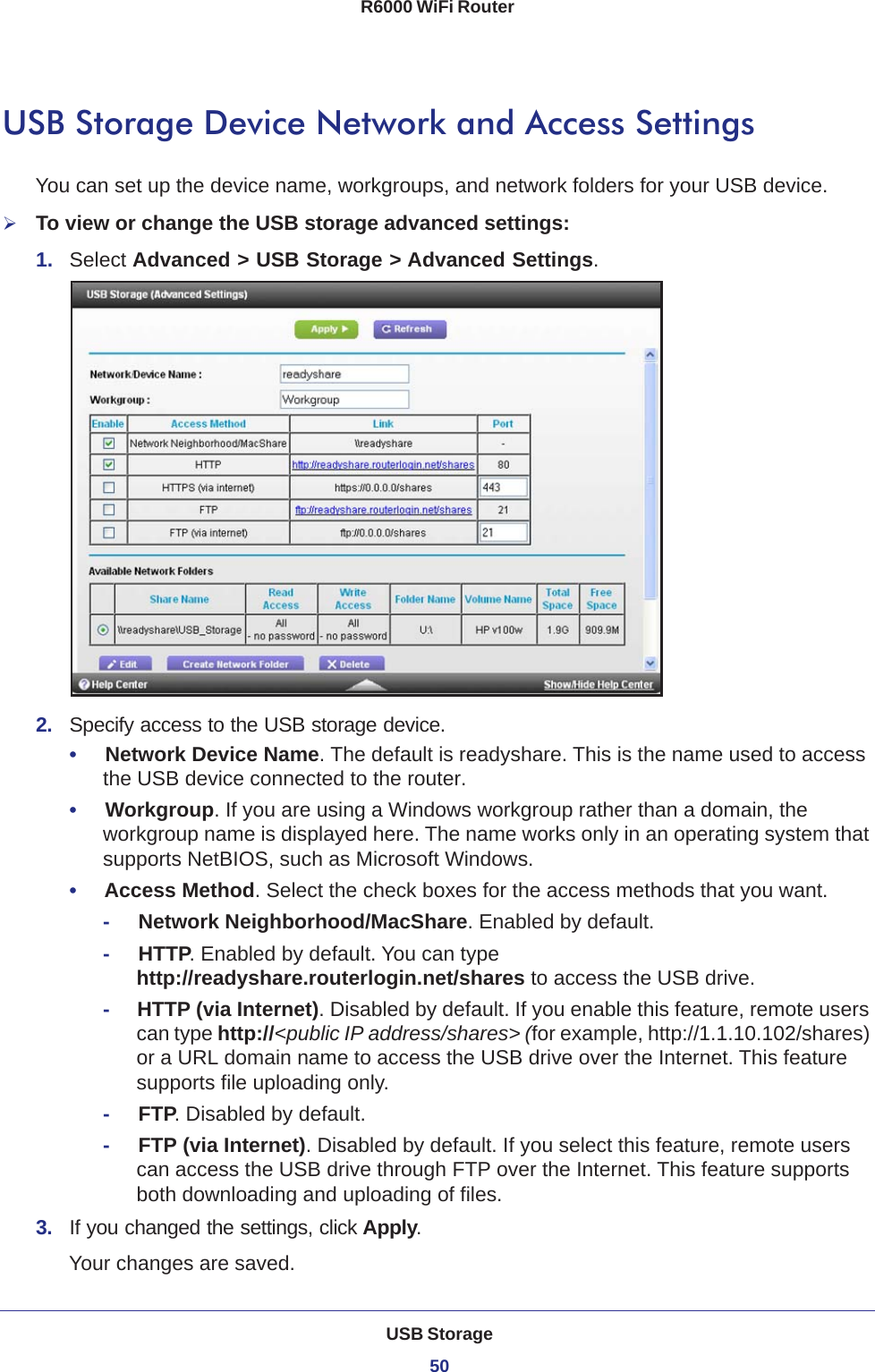 USB Storage50R6000 WiFi Router USB Storage Device Network and Access SettingsYou can set up the device name, workgroups, and network folders for your USB device. To view or change the USB storage advanced settings:1.  Select Advanced &gt; USB Storage &gt; Advanced Settings.2.  Specify access to the USB storage device. •     Network Device Name. The default is readyshare. This is the name used to access the USB device connected to the router. •     Workgroup. If you are using a Windows workgroup rather than a domain, the workgroup name is displayed here. The name works only in an operating system that supports NetBIOS, such as Microsoft Windows.•     Access Method. Select the check boxes for the access methods that you want. -     Network Neighborhood/MacShare. Enabled by default.-     HTTP. Enabled by default. You can type http://readyshare.routerlogin.net/shares to access the USB drive.-     HTTP (via Internet). Disabled by default. If you enable this feature, remote users can type http://&lt;public IP address/shares&gt; (for example, http://1.1.10.102/shares) or a URL domain name to access the USB drive over the Internet. This feature supports file uploading only.-     FTP. Disabled by default.-     FTP (via Internet). Disabled by default. If you select this feature, remote users can access the USB drive through FTP over the Internet. This feature supports both downloading and uploading of files.3.  If you changed the settings, click Apply.Your changes are saved.