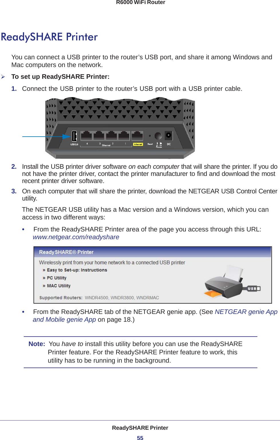 ReadySHARE Printer55 R6000 WiFi RouterReadySHARE PrinterYou can connect a USB printer to the router’s USB port, and share it among Windows and Mac computers on the network. To set up ReadySHARE Printer:1.  Connect the USB printer to the router’s USB port with a USB printer cable.2.  Install the USB printer driver software on each computer that will share the printer. If you do not have the printer driver, contact the printer manufacturer to find and download the most recent printer driver software.3.  On each computer that will share the printer, download the NETGEAR USB Control Center utility. The NETGEAR USB utility has a Mac version and a Windows version, which you can access in two different ways:•     From the ReadySHARE Printer area of the page you access through this URL:  www.netgear.com/readyshare•     From the ReadySHARE tab of the NETGEAR genie app. (See NETGEAR genie App and Mobile genie App on page  18.)Note:  You have to install this utility before you can use the ReadySHARE Printer feature. For the ReadySHARE Printer feature to work, this utility has to be running in the background.