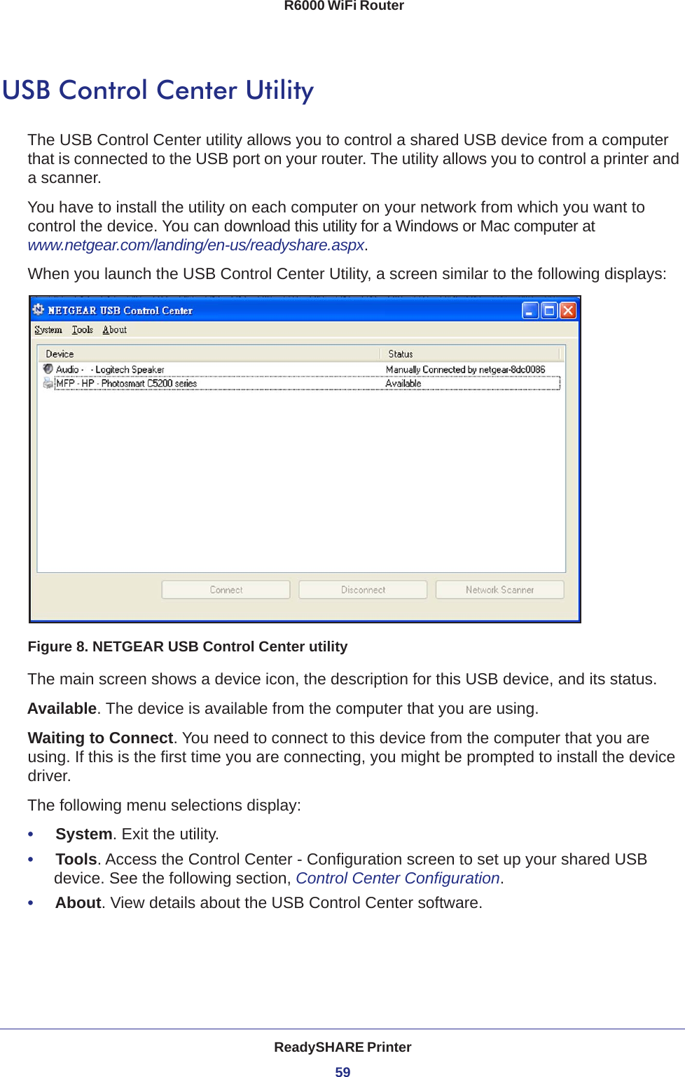 ReadySHARE Printer59 R6000 WiFi RouterUSB Control Center UtilityThe USB Control Center utility allows you to control a shared USB device from a computer that is connected to the USB port on your router. The utility allows you to control a printer and a scanner. You have to install the utility on each computer on your network from which you want to control the device. You can download this utility for a Windows or Mac computer at www.netgear.com/landing/en-us/readyshare.aspx.When you launch the USB Control Center Utility, a screen similar to the following displays:Figure 8. NETGEAR USB Control Center utilityThe main screen shows a device icon, the description for this USB device, and its status.Available. The device is available from the computer that you are using.Waiting to Connect. You need to connect to this device from the computer that you are using. If this is the first time you are connecting, you might be prompted to install the device driver.The following menu selections display:•     System. Exit the utility.•     Tools. Access the Control Center - Configuration screen to set up your shared USB device. See the following section, Control Center Configuration.•     About. View details about the USB Control Center software.