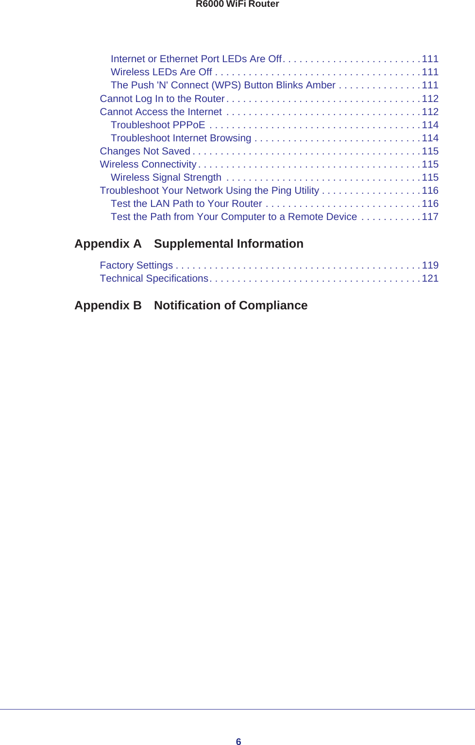 6R6000 WiFi RouterInternet or Ethernet Port LEDs Are Off. . . . . . . . . . . . . . . . . . . . . . . . . 111Wireless LEDs Are Off . . . . . . . . . . . . . . . . . . . . . . . . . . . . . . . . . . . . . 111The Push &apos;N&apos; Connect (WPS) Button Blinks Amber . . . . . . . . . . . . . . .111Cannot Log In to the Router. . . . . . . . . . . . . . . . . . . . . . . . . . . . . . . . . . .112Cannot Access the Internet . . . . . . . . . . . . . . . . . . . . . . . . . . . . . . . . . . .112Troubleshoot PPPoE . . . . . . . . . . . . . . . . . . . . . . . . . . . . . . . . . . . . . . 114Troubleshoot Internet Browsing . . . . . . . . . . . . . . . . . . . . . . . . . . . . . . 114Changes Not Saved . . . . . . . . . . . . . . . . . . . . . . . . . . . . . . . . . . . . . . . . . 115Wireless Connectivity . . . . . . . . . . . . . . . . . . . . . . . . . . . . . . . . . . . . . . . .115Wireless Signal Strength  . . . . . . . . . . . . . . . . . . . . . . . . . . . . . . . . . . . 115Troubleshoot Your Network Using the Ping Utility . . . . . . . . . . . . . . . . . .116Test the LAN Path to Your Router . . . . . . . . . . . . . . . . . . . . . . . . . . . . 116Test the Path from Your Computer to a Remote Device . . . . . . . . . . . 117Appendix A  Supplemental InformationFactory Settings . . . . . . . . . . . . . . . . . . . . . . . . . . . . . . . . . . . . . . . . . . . .119Technical Specifications. . . . . . . . . . . . . . . . . . . . . . . . . . . . . . . . . . . . . . 121Appendix B  Notification of Compliance